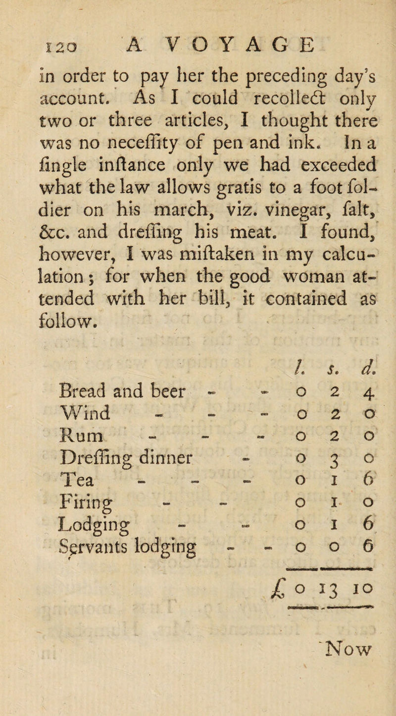 A V O Y A G E In order to pay her the preceding day’s account. As I could recoiled: only two or three articles, I thought there was no neceffity of pen and ink. In a fingle inflance only we had exceeded what the law allows gratis to a foot fol- dier on his march, viz. vinegar, fait, &c. and dreiiing his meat. I found, however, I was miftaken in my calcu¬ lation ; for when the good woman at¬ tended with her bill, it contained as follow. Bread and beer - i. Q s. 2 d, 4 Wind - o 2 o Rum - o 2 o Dreffing dinner o 3 o ryi i ea o I 6 Firing o I o Lodging o I 6 Servants lodging o o 6 k ;© *3 IO Now