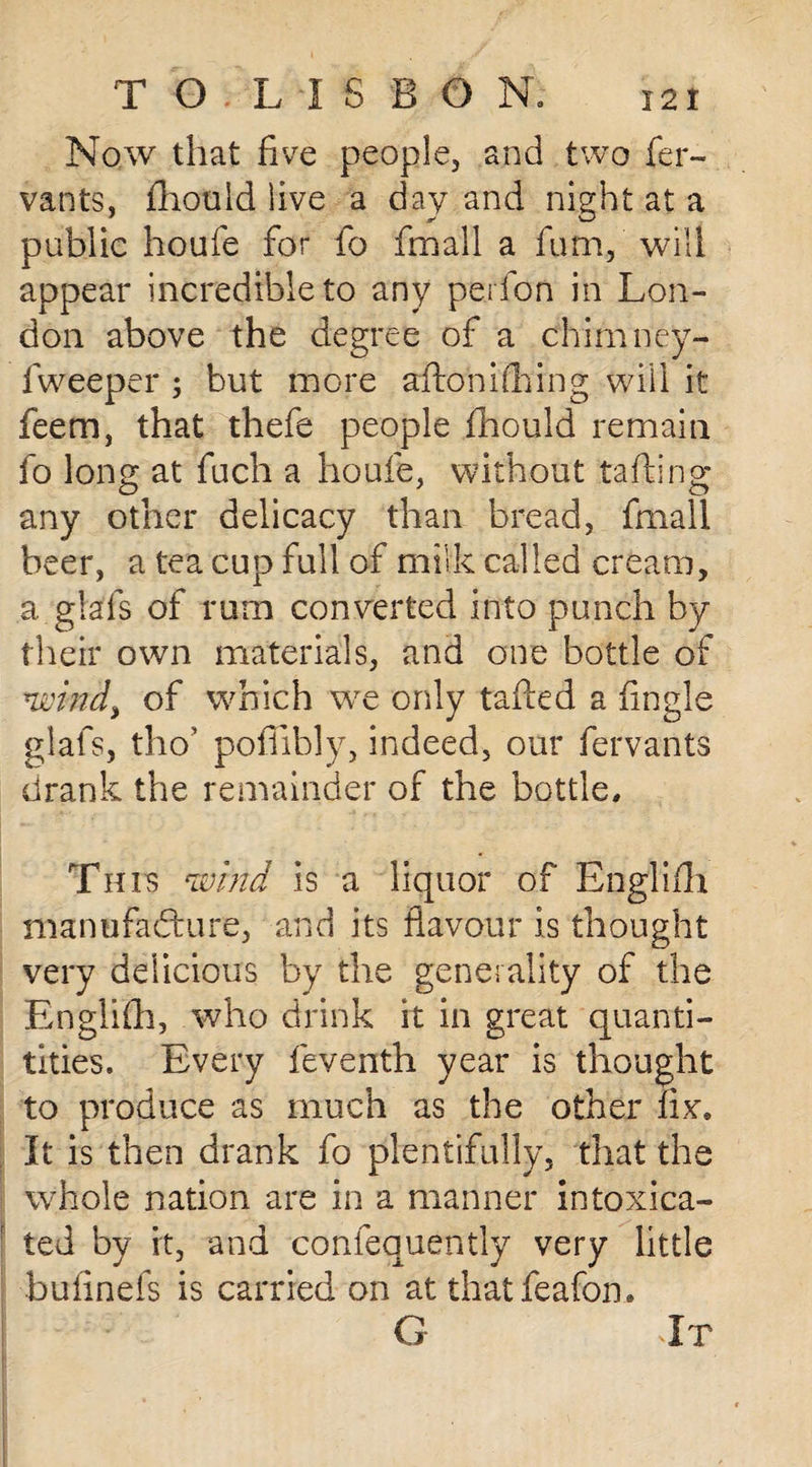 Now that five people, and two fer- vants, fhould live a day and night at a public houfe for fo fmall a fum, will appear incredible to any perfon in Lon¬ don above the degree of a chimney- fweeper ; but more aflonifhing will it feem, that thefe people fhould remain fo long at fuch a houfe, without tailing any other delicacy than bread, fmall beer, a tea cup full of milk called cream, a glafs of rum converted into punch by their own materials, and one bottle of wind, of which we only tailed a fingle glafs, tho’ poffibly, indeed, our fervants drank the remainder of the bottle. This wind is a liquor of Englifh manufacture, and its flavour is thought very delicious by the generality of the Englifh, who drink it in great quanti- tities. Every feventh year is thought to produce as much as the other fix. It is then drank fo plentifully, that the whole nation are in a manner intoxica¬ ted by it, and confequently very little bufinefs is carried on at thatfeafon.