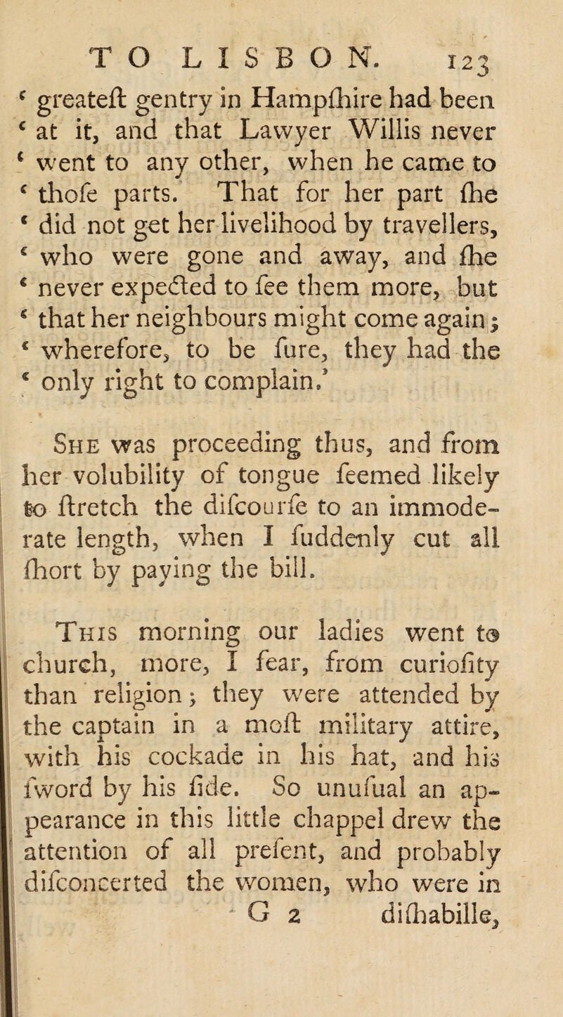 c greateft gentry in Hampfhire had been c at it, and that Lawyer Willis never ‘ went to any other, when he came to c thofe parts. That for her part {he c did not get her livelihood by travellers, c who were gone and away, and fhe € never expe&ed to fee them more, but € that her neighbours might come again 1 € wherefore, to be fure, they had the c only right to complain/ She was proceeding thus, and from her volubility of tongue feemed likely to ftretch the difcourfe to an immode¬ rate length, when I fuddenly cut all fhort by paying the bill. This morning our ladies went to church, more, I fear, from curiofity than religion; they were attended by the captain in a moil military attire, with his cockade in his hat, and his {word by his fide. So unufual an ap¬ pearance in this little chappel drew the attention of all prefent, and probably difconcerted the women, who were in G 2 difiiabille.