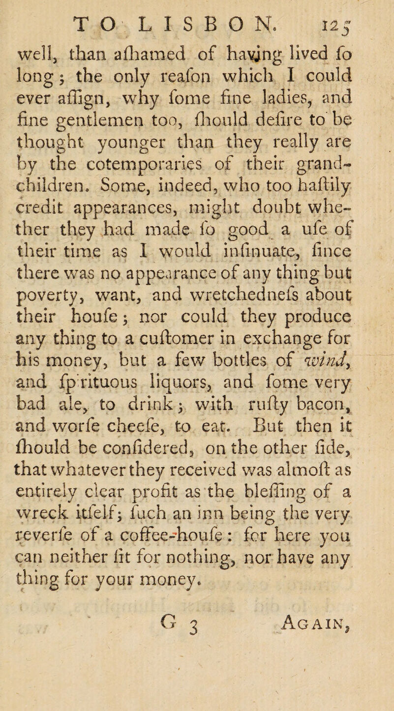 well, than afhamed of having lived fo long the only reafon which I could ever affign, why feme fine ladies, and fine gentlemen too, fhould defire to be thought younger than they really are by the cotemporaries of their grand¬ children. Some, indeed, who too haftily credit appearances, might doubt whe¬ ther they had made fo good a ufe of their time as I would in {innate, fince there was no appearance of any thing but poverty, want, and wretchednefs about their houfe; nor could they produce any thing to a cuftomer in exchange for his money, but a few bottles of wind, and fp rituous liquors, and fome very bad ale, to drink; with rufly bacon, and worfe cheefe, to eat. But then it fhould be confidered, on the other fide, that whatever they received was almoft as entirely clear profit as the bleffing of a wreck itfelf; fuch an inn being the very reverie of a coffee-houfe: for here you can neither fit for nothing, nor have any thing for your money. 3