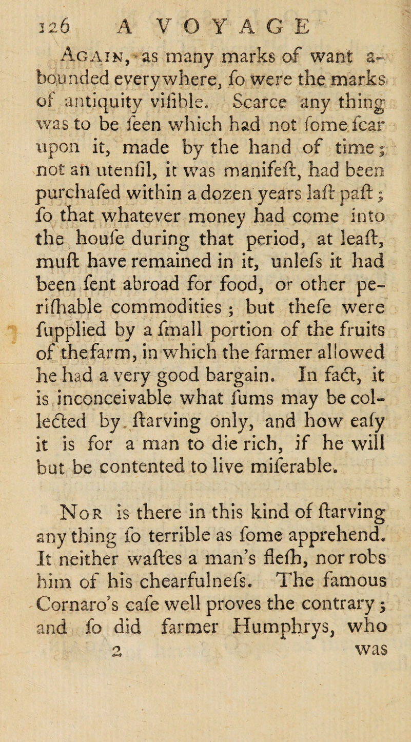 Again, as many marks of want a~ bounded everywhere, fo were the marks of antiquity viftble. Scarce any thing was to be feen which had not fome fear upon it, made by the hand of time not an utenfil, it was manifeft, had been purchafed within a dozen years laft pa ft; fo that whatever money had come into the houfe during that period, at leaft, muft have remained in it, unlefs it had been fent abroad for food, or other pe- ri(liable commodities ; but thefe were fupplied by a fmall portion of the fruits of thefarm, in which the farmer allowed he had a very good bargain. In fad:, it is inconceivable what fums may be col¬ lected by ftarving only, and how eafy it is for a man to die rich, if he will but be contented to live miferable. Nor is there in this kind of ftarving any thing fo terrible as fome apprehend. It neither waftes a man’s fiefti, nor robs him of his chearfulnefs. The famous Cornaro's cafe well proves the contrary; and fo did farmer Humphrys, who