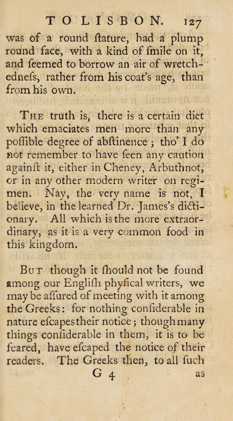 was of a round ftature, had a plump round face, with a kind of imile on it, and feemed to borrow an air of wretch- ednefs, rather from his coat’s age, than from his own. The truth is, there is a certain diet which emaciates men more than any poffible degree of abftinence ; tho’ I do not remember to have feen any caution againft it, either in Cheney, Arbutbnot, or in any other modern writer on regi¬ men. Nay, the very name is not, I believe, in the learned Dr. James’s dicti¬ onary. All which is the more extraor¬ dinary, as it is a very common food in this kingdom. But though it fhould not be found among our Engliih phyfical writers, we may be affured of meeting with it among the Greeks: for nothing confiderable in nature efcapes their notice; though many things coniiderable in them, it is to be feared, have efcaped the notice of their readers. The Greeks then, to all fuch G 4 as