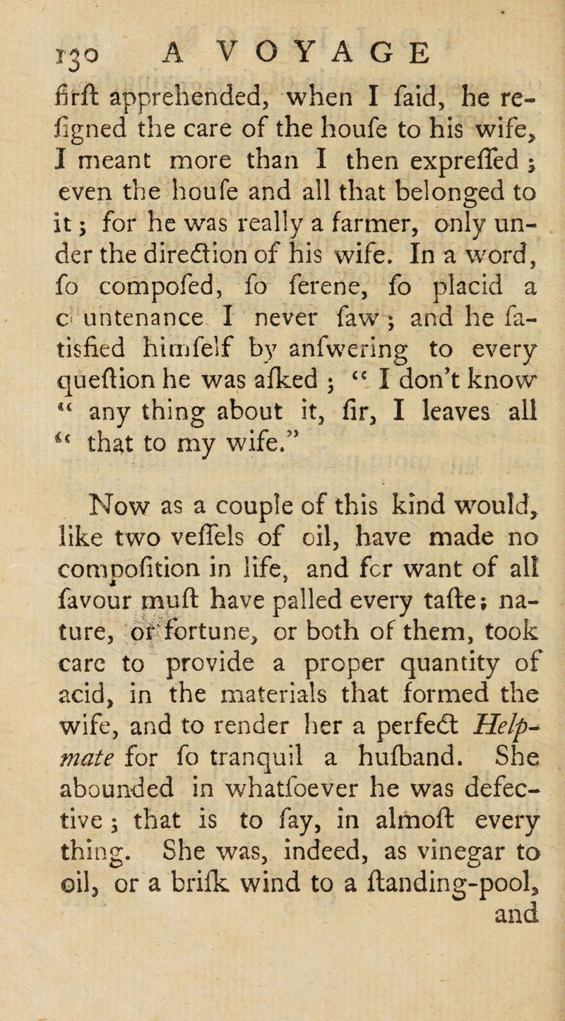 firft apprehended, when I faid, he re¬ jig ned the care of the houfc to his wife, I meant more than I then exprefled ; even the houfe and all that belonged to it; for he was really a farmer, only un¬ der the direction of his wife. In a word, fo compofed, fo ferene, fo placid a c untenance I never faw ; and he fa- tisfied himfelf by anfwering to every queftion he was afked 5 <€ I don’t know any thing about it, fir, I leaves all u that to my wife/’ Now as a couple of this kind would, like two vefiels of oil, have made no compofition in life, and fcr want of all favour muft have palled every tafte; na¬ ture, or' fortune, or both of them, took care to provide a proper quantity of acid, in the materials that formed the wife, and to render her a perfect Help¬ mate for fo tranquil a hufband. She abounded in whatfoever he was defec¬ tive ; that is to fay, in almoll: every thing. She was, indeed, as vinegar to oil, or a brifk wind to a ftanding-pool, and