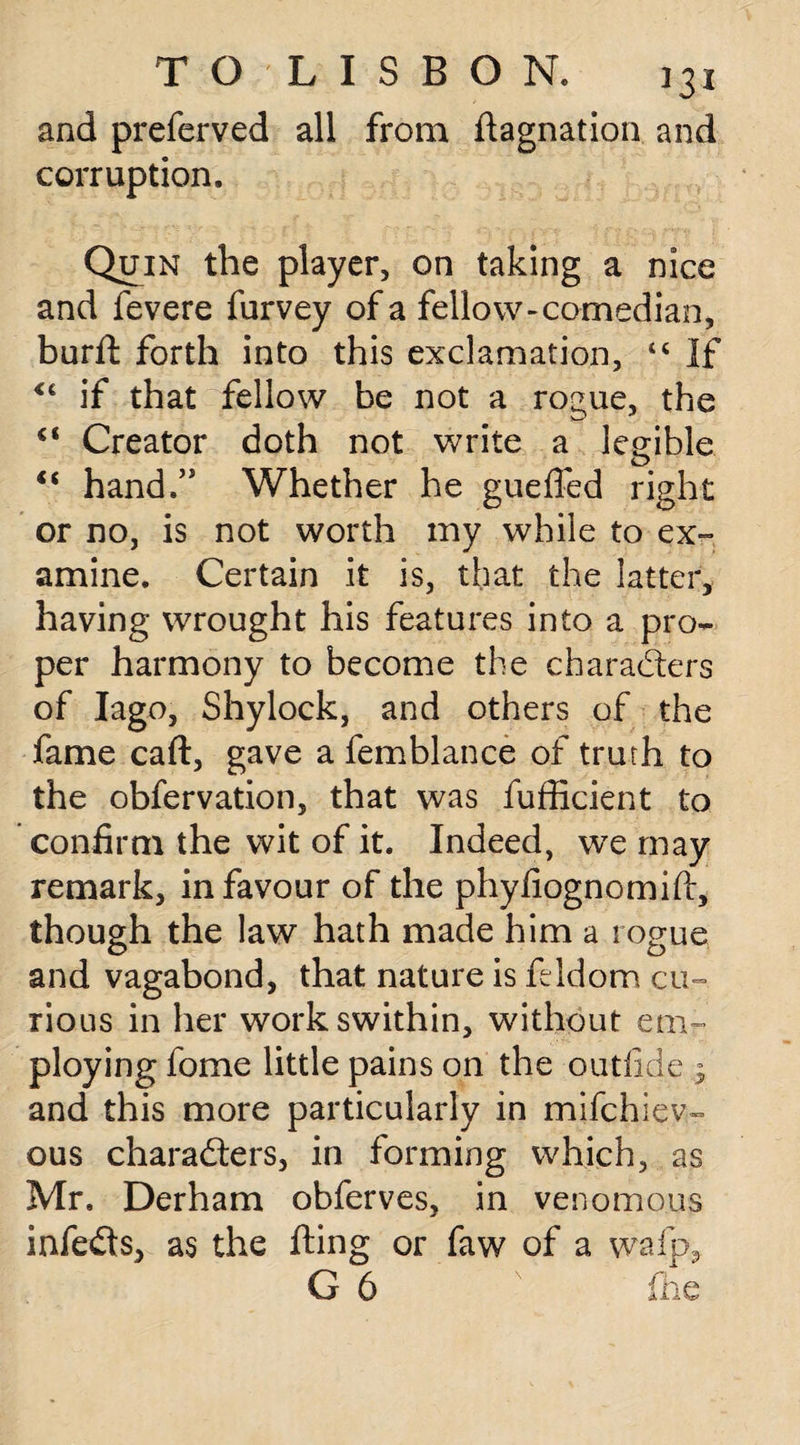 and preferved all from flagnation and corruption. Quin the player, on taking a nice and fevere furvey of a fellow-comedian, burft forth into this exclamation, 44 If <£ if that fellow be not a rogue, the €< Creator doth not write a legible “ hand/' Whether he guefled right or no, is not worth my while to ex¬ amine. Certain it is, that the latter, having wrought his features into a pro¬ per harmony to become the charadlers of Iago, Shylock, and others of the fame cart, gave a femblance of truth to the obfervation, that was fufficient to confirm the wit of it. Indeed, we may remark, in favour of the phyfiognomift, though the law hath made him a rogue and vagabond, that nature is ftldom cu¬ rious in her workswithin, without em¬ ploying fome little pains on the outfi.de ; and this more particularly in mifchiev- ous charadters, in forming which, as Mr. Derham obferves, in venomous infedts, as the fling or faw of a wafp, G 6 fhe