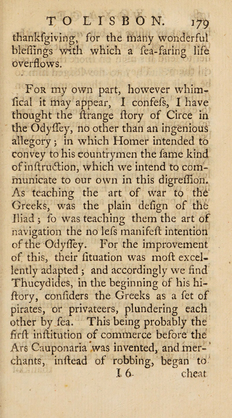 thankfgiving, for the many wonderful bleffings with which a fea-faring life overflows. * '4. %r L J • . * ' « For my own part, however whim- fical it may appear, I confefs, I have thought the ftrange ftory of Circe in the Odyffey, no other than an ingenious allegory; in which Homer intended to convey to his countrymen the fame kind of in ft ruction, which we intend to com¬ municate to our own in this digreffion. As teaching the art of war to the Greeks, was the plain defign of the Iliad ; fo was teaching them the art of navigation the no lefs manifeft intention of the Qdyfley. For the improvement of this, their fituation was mo ft excel¬ lently adapted ; and accordingly we find Thucydides, in the beginning of his hi- ftory, confiders the Greeks as a fet of pirates, or privateers, plundering each other by Jea. This being probably the firft inftitution of commerce before the Ars Cauponaria was invented, and .mer¬ chants, inftead of robbing, began to 16- cheat