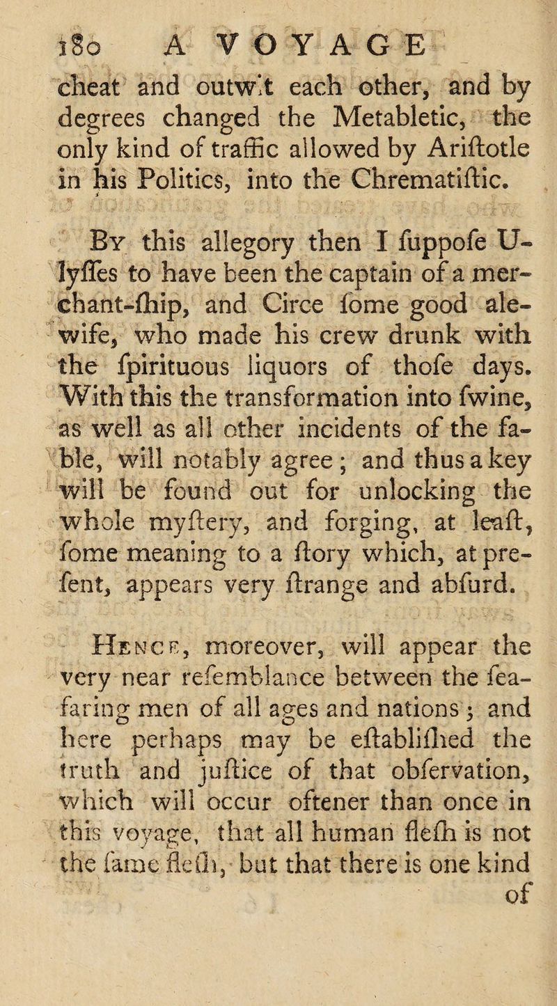 cheat and outwit each other, and by degrees changed the Metabletic, the only kind of traffic allowed by Ariftotle in his Politics, into the Chrematiffic. By this allegory then I fuppofe U- lyffes to have been the captain of a mer- chant-fhip, and Circe fome good ale- wife, who made his crew drunk with the fpirituous liquors of thofe days. With this the transformation into fwine, as well as all other incidents of the fa¬ ble, will notably agree ; and thus a key will be found out for unlocking the whole my fiery, and forging, at lea ft, fome meaning to a flory which, at pre- fent, appears very ftrange and abfurd. Hence, moreover, will appear the very near refemblance between the fea- faring men of all ages and nations: and o o J here perhaps may be eflabliflied the truth and j office of that obfervation, which will occur oftener than once in this voyage, that all human fleffi is not the fame fleih, but that there is one kind of