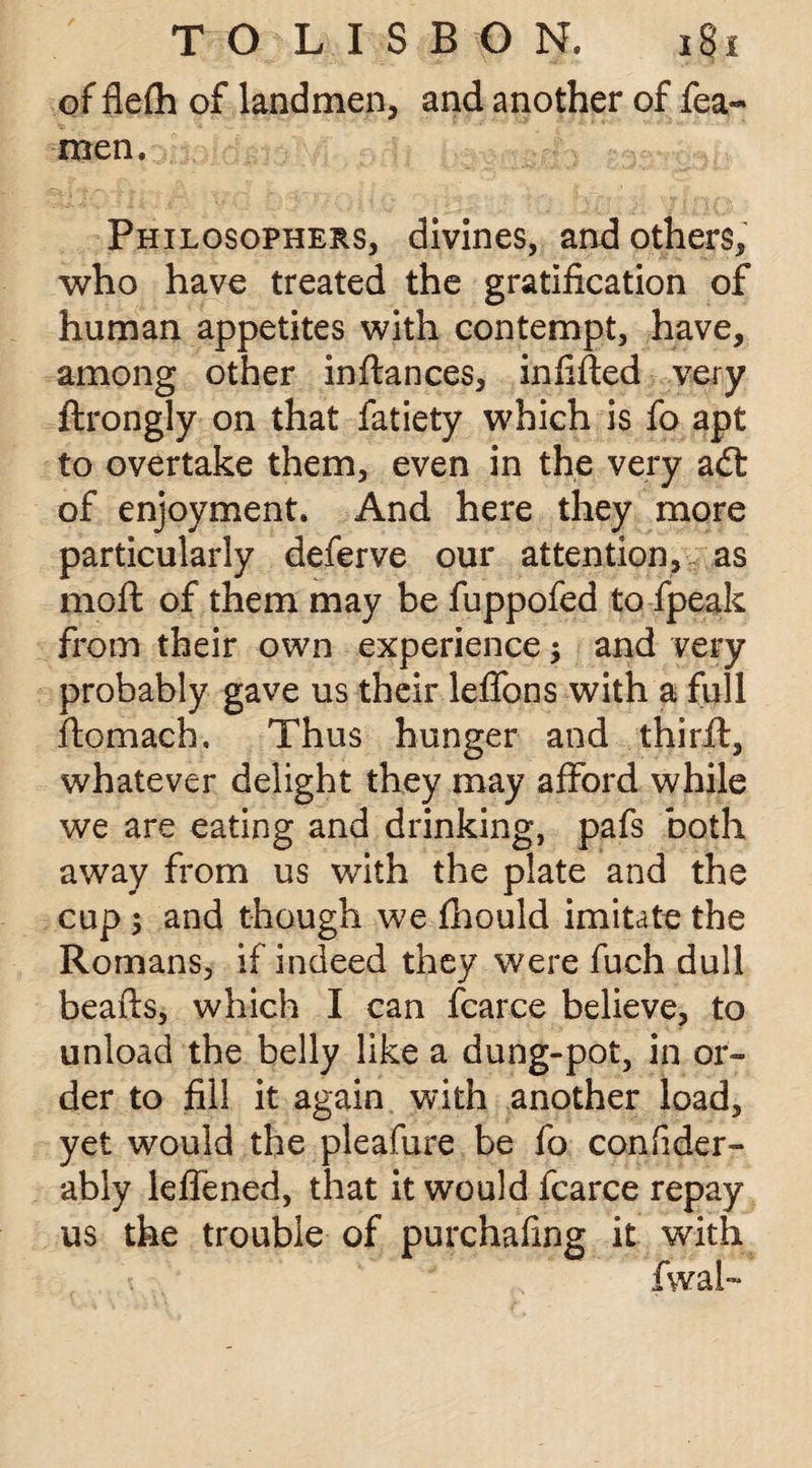 of flefh of landmen, and another of fea- men. Philosophers, divines, and others, who have treated the gratification of human appetites with contempt, have, among other inftances, infilled very ftrongly on that fatiety which is fo apt to overtake them, even in the very adt of enjoyment. And here they more particularly deferve our attention, as moft of them may be fuppofed to fpeak from their own experience ; and very probably gave us their leffons with a full flomach. Thus hunger and thirfl, whatever delight they may afford while we are eating and drinking, pafs both away from us with the plate and the cup 5 and though we fhould imitate the Romans, if indeed they were fuch dull beads, which I can fcarce believe, to unload the belly like a dung-pot, in or¬ der to fill it again with another load, yet would the pleafure be fo confider- ably leffened, that it would fcarce repay us the trouble of purchafmg it with /va fwal~