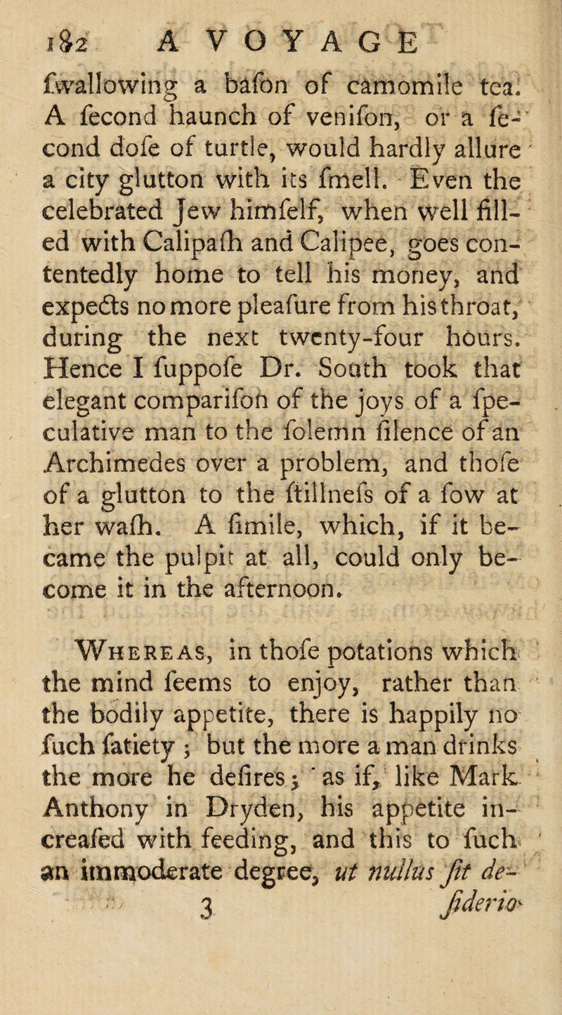 fvvallowing a bafon of camomile tea; A fecond haunch of venifon, or a fe- cond dofe of turtle, would hardly allure a city glutton with its fmell. Even the celebrated jew himfelf, when well fill¬ ed with Calipafh and Calipee, goes con¬ tentedly home to tell his money, and expedts no more pleafure from his throat, during the next twenty-four hours. Hence I fuppofe Dr. Sooth took that elegant comparifon of the joys of a fpe- culative man to the folemn filence of an Archimedes over a problem, and thofe of a glutton to the ftillnefs of a fow at her wafh. A fimile, which, if it be¬ came the pulpit at all, could only be¬ come it in the afternoon. Whereas, in thofe potations which the mind feems to enjoy, rather than the bodily appetite, there is happily no fuch fatiety ; but the more a man drinks the more he defires; ' as if, like Mark Anthony in Dryden, his appetite in- creafed with feeding, and this to fuch an immoderate degree, ut nullas Jit de¬