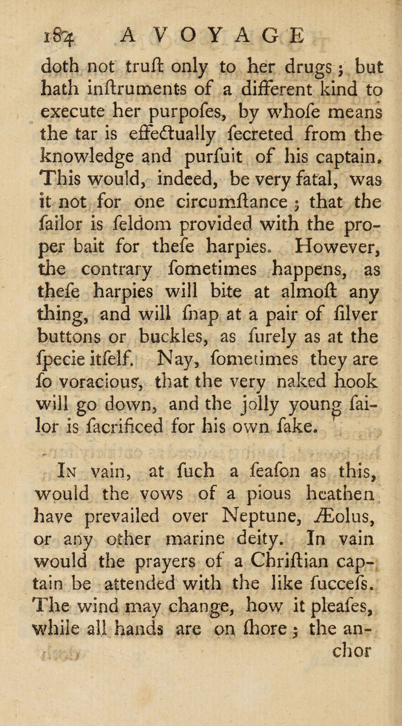 doth not truft only to her drugs; but hath inftrurnents of a different kind to execute her purpofes, by whofe means the tar is effectually fecreted from the knowledge and purfuit of his captain* This would5 indeed, be very fatal, was it not for one circumflance 5 that the failor is feldom provided with the pro¬ per bait for thefe harpies* However, the contrary fometimes happens, as thefe harpies will bite at almoft any thing, and will fnap at a pair of filver buttons or buckles, as furely as at the fpecie itfelf. Nay, fometimes they are fo voracious, that the very naked hook will go down, and the jolly young fai¬ lor is facrificed for his own fake. In vain, at fuch a feafon as this, would the vows of a pious heathen have prevailed over Neptune, iEolus, or any other marine deity. In vain would the prayers of a Chriftian cap¬ tain be attended with the like fuccefs. The wind may change, how it pieafes, while all hands are on (hore ^ the an- >. chor