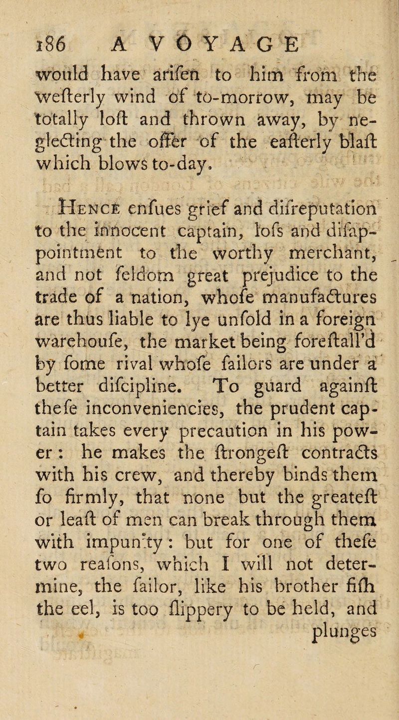 would have arifen to him from the Wefterly wind of to-morrow, may be totally loft and thrown away, by ne¬ glecting the offer of the eafterly blaft which blows to-day. Hence enfues grief and diireputation to the innocent captain, loft and difap- pointment to the worthy merchant, and not feldom great prejudice to the trade of a nation, whole manufactures are thus liable to lye unfold in a foreign warehoufe, the market being foreftall’d by fome rival whofe failors are under a better difcipline. To guard againft thefe inconveniencies, the prudent cap¬ tain takes every precaution in his pow¬ er : he makes the ftrongeft contracts with his crew, and thereby binds them fo firmly, that none but the greateft or leaft of men can break through them with impun'ty : but for one of thefe two reafons, which I will not deter¬ mine, the failor, like his brother fifh the eel, is too flippery to be held, and