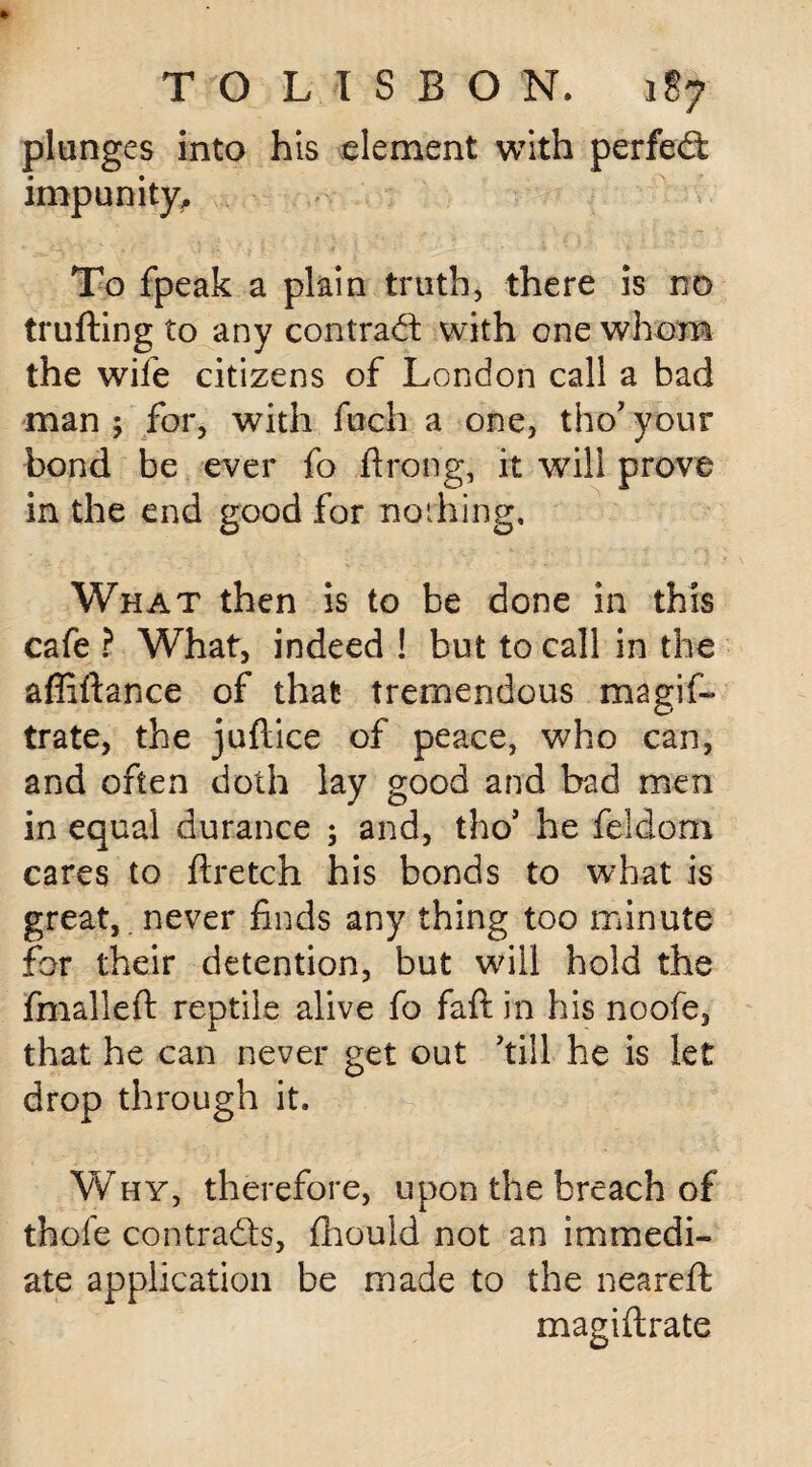 plunges into his element with perfect impunity. To fpeak a plain truth, there is no trufting to any contract with one whom the wile citizens of London call a bad man ; for, with fuch a one, tho’ your bond be ever fo ftroog, it will prove in the end good for nothing. What then is to be done in this cafe ? What, indeed ! but to call in the affiftance of that tremendous magis¬ trate, the juftice of peace, who can, and often doth lay good and bad men in equal durance ; and, tho' he feldom cares to ftretch his bonds to what is great,, never finds any thing too minute for their detention, but will hold the jfmalleft reptile alive fo faft in his noofe, that he can never get out 'till he is let drop through it. Why, therefore, upon the breach of thofe contracts, fliould not an immedi¬ ate application be made to the neareft magiflrate