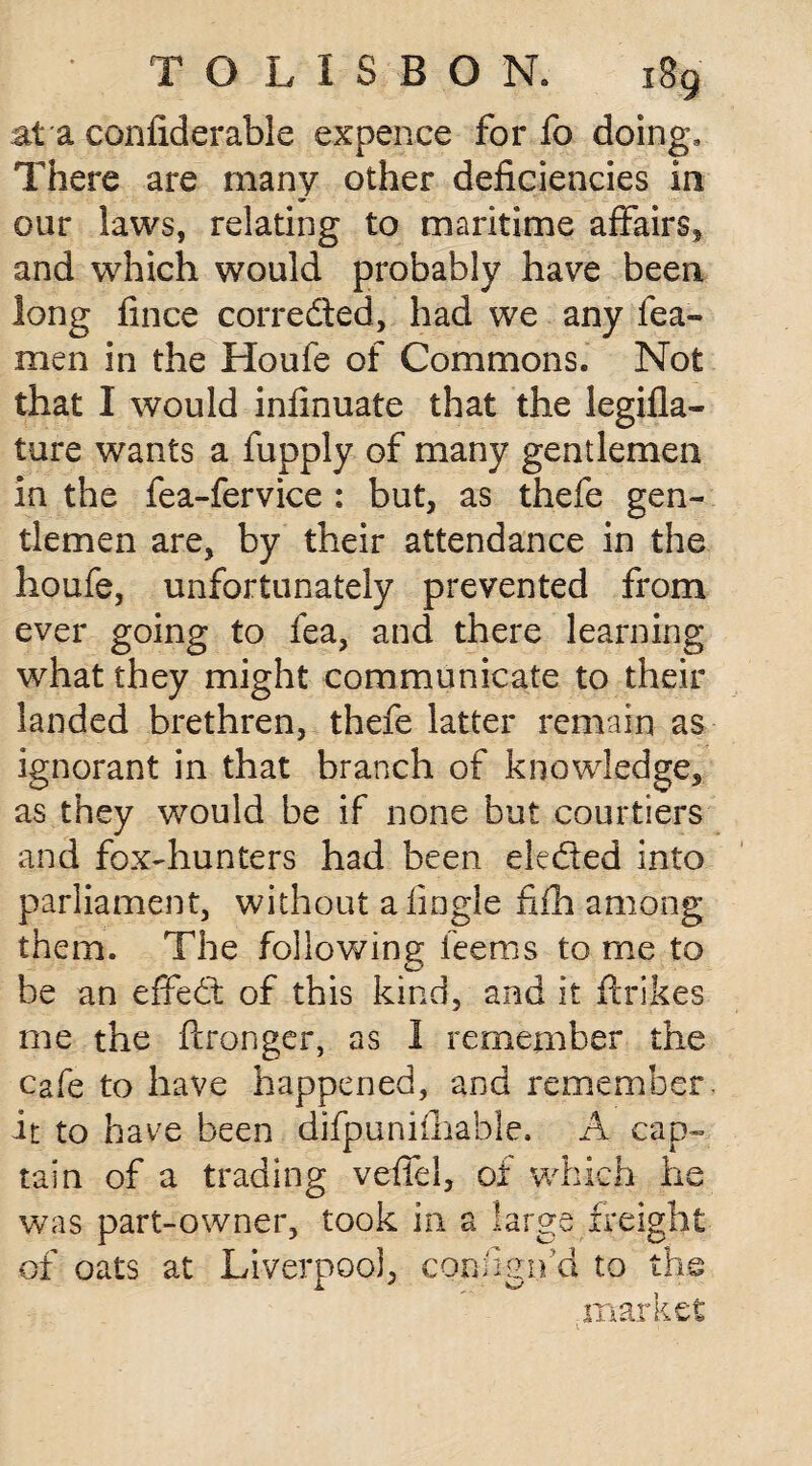 at a confiderable expence for fo doing. There are many other deficiencies in our laws, relating to maritime affairs, and which would probably have been long fince corrected, had we any Tea¬ men in the Houle of Commons, Not that I would infinuate that the legifla- ture wants a fupply of many gentlemen in the fea-fervice : but, as thefe gen¬ tlemen are, by their attendance in the houfe, unfortunately prevented from ever going to fea, and there learning what they might communicate to their landed brethren, thefe latter remain as ignorant in that branch of knowledge, as they would be if none but courtiers and fox-hunters had been ele&ed into parliament, without a fingle fiih among them. The following leems to me to be an effedt of this kind, and it ftrikes me the ftronger, as 1 remember the cafe to have happened, and remember, it to have been difpunifhable, A cap¬ tain of a trading veffel, of which he was part-owner, took in a large freight of oats at Liverpool, conngifd to the market