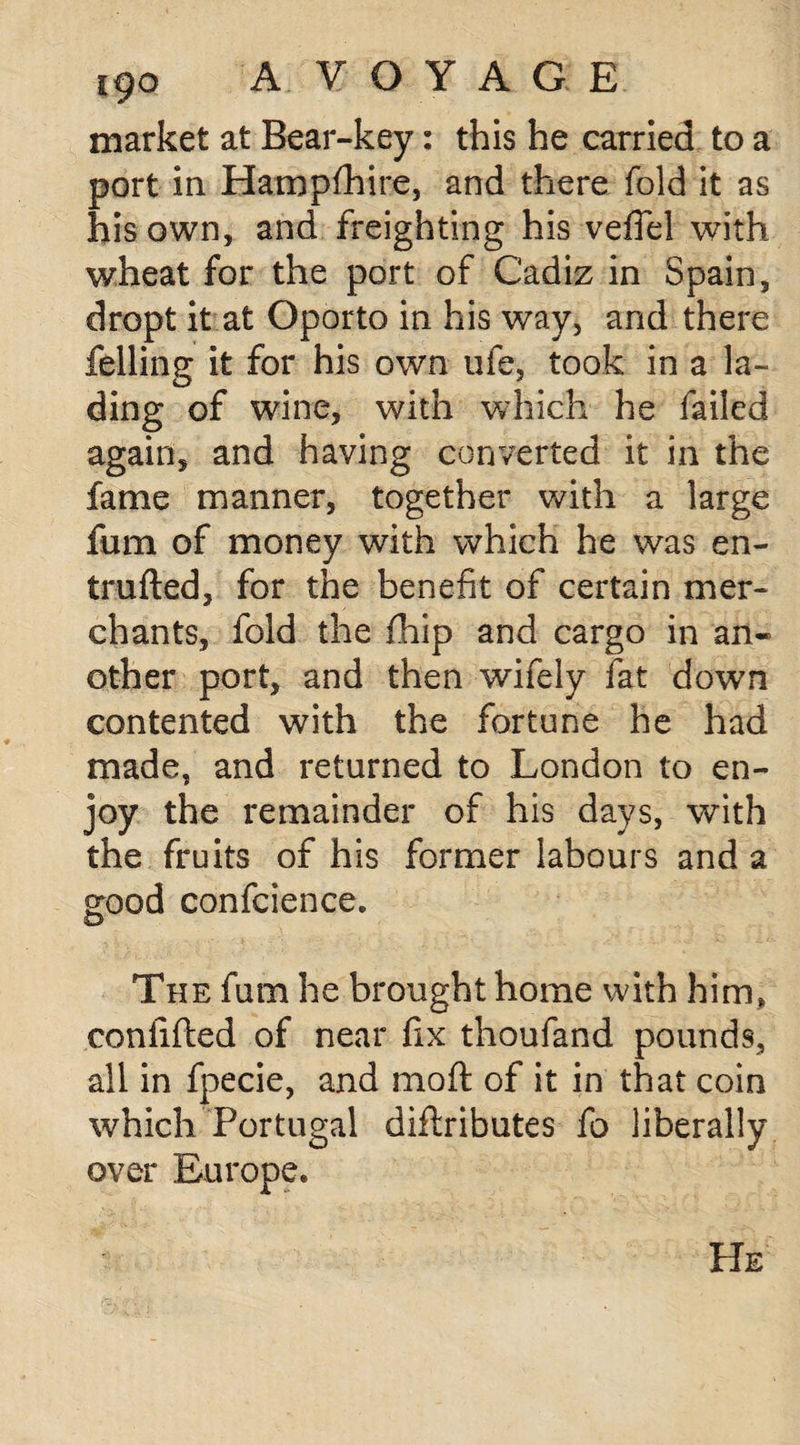 market at Bear-key: this he carried to a port in Hampfhire, and there fold it as his own, and freighting his vefiel with wheat for the port of Cadiz in Spain, dropt it at Oporto in his way, and there felling it for his own ufe, took in a la¬ ding of wine, with which he failed again, and having converted it in the fame manner, together with a large fum of money with which he was en- trufted, for the benefit of certain mer¬ chants, fold the fihip and cargo in an« other port, and then wifely fat down contented with the fortune he had made, and returned to London to en¬ joy the remainder of his days, with the fruits of his former labours and a good confcience. o The fum he brought home with him, confifted of near fix thoufand pounds, all in fpecie, and mod of it in that coin which Portugal diftributes fo liberally over Europe. He