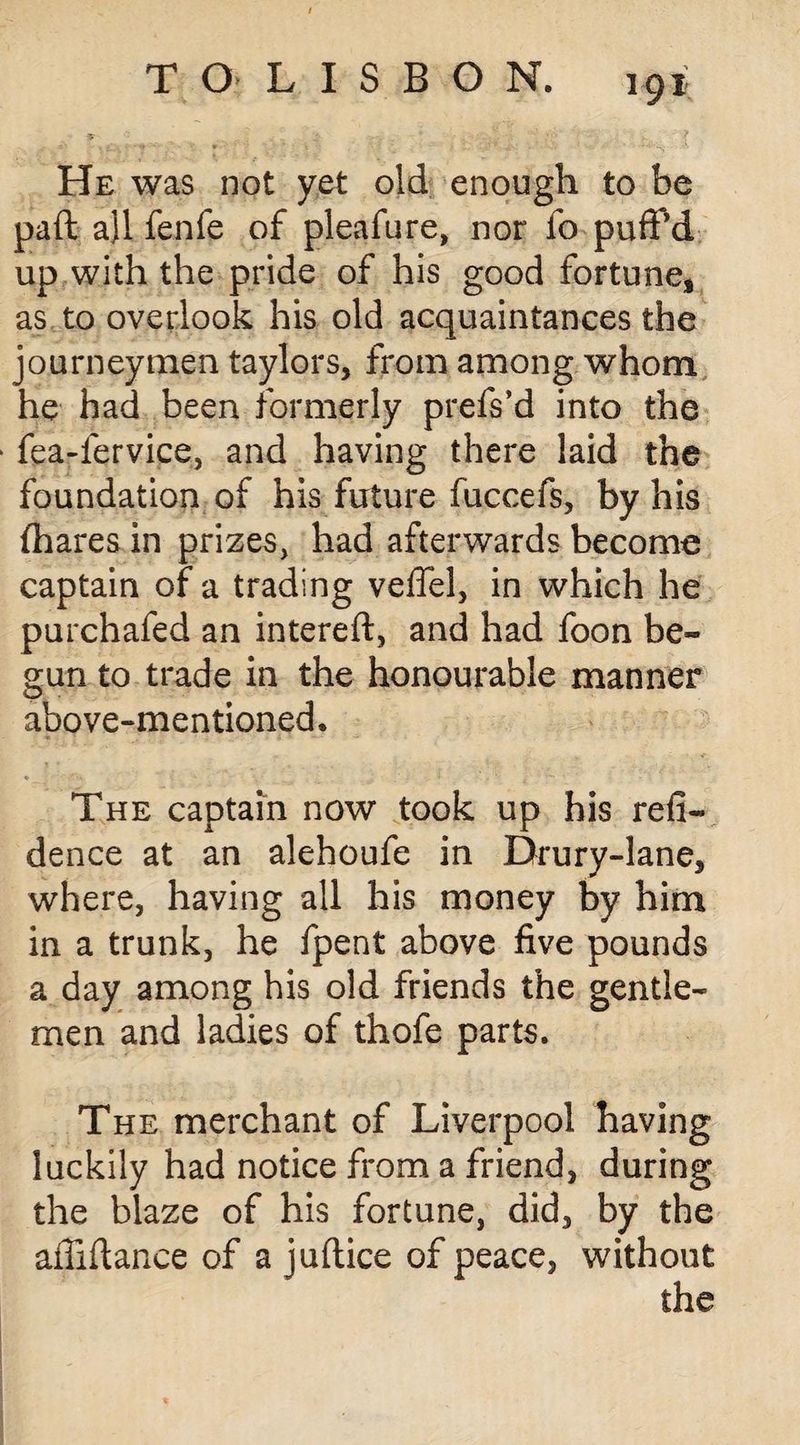 He was not yet old enough to be paft a)l fenfe of pleafure, nor fo puff’d up with the pride of his good fortune* as to overlook his old acquaintances the journeymen taylors, from among whom he had been formerly prefs’d into the fea-fervice, and having there laid the foundation of his future fuccefs, by his (hares in prizes, had afterwards become captain of a trading veffel, in which he purchafed an intereft, and had foon be¬ gun to trade in the honourable manner above-mentioned. The captain now took up his refi- dence at an alehoufe in Drury-lane, where, having all his money by him in a trunk, he fpent above five pounds a day among his old friends the gentle¬ men and ladies of thofe parts. The merchant of Liverpool having luckily had notice from a friend, during the blaze of his fortune, did, by the affiftance of a juftice of peace, without the