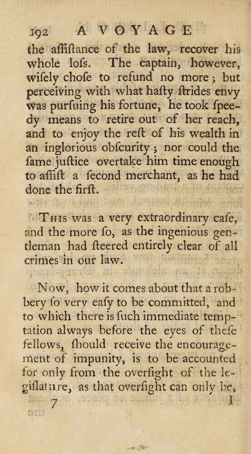 the afiiftance of the law, recover his whole lofs. The captain, however, wifely chofe to refund no more; but perceiving with what hafty ftrides envy was purfuing his fortune, he took fpee- dy means to retire out of her reach, and to enjoy the reft of his wealth in an inglorious obfcurity; nor could the fame juftice overtake him time enough to affift a fecond merchant, as he had done the firft. This was a very extraordinary cafe, and the more fo, as the ingenious gen¬ tleman had fleered entirely clear of all crimes in our law. Now, how it comes about that a rob¬ bery fo very eafy to be committed, and to which there is fuch immediate temp¬ tation always before the eyes of thefe fellows, fhould receive the encourage¬ ment of impunity, is to be accounted tor only from the overfight of the ie- giflature, as that overfight can only be.