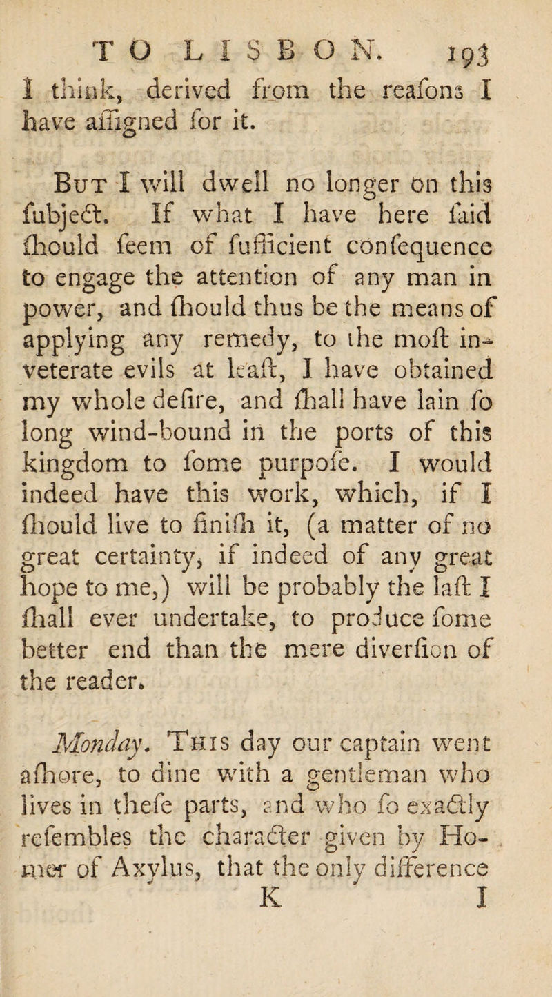 1 think, derived from the reafons I have aiTigned for it. But I will dwell no longer on this fubjeft. If what I have here laid fhould feem of fufficient confequence to engage the attention of any man in power, and fhould thus be the means of applying any remedy, to the moft in¬ veterate evils at leaft, I have obtained my whole defire, and dial! have lain fo long wind-bound in the ports of this kingdom to fome purpofe. I would indeed have this work, which, if I fhould live to fin Kir it, (a matter of no great certainty, if indeed of any great hope to me,) will be probably the laft I fliall ever undertake, to produce fome better end than the mere diverfion of the reader, Monday. This day our captain went afhore, to dine with a gentleman who lives in thefe parts, and who fo exactly refembles the character given by Ho¬ mer of Axvlus, that the only difference K ' I