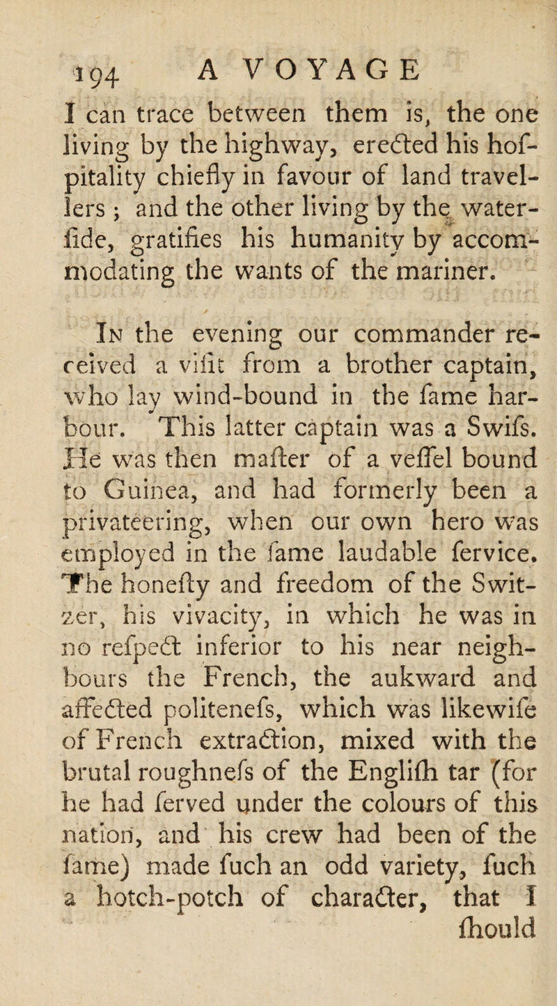 I can trace between them is, the one living by the highway, ereCted his hof- pitality chiefly in favour of land travel¬ lers ; and the other living by the water- ilde, gratifies his humanity by accom¬ modating the wants of the mariner. In the evening our commander re¬ ceived a viiit from a brother captain, who lay wind-bound in the fame har¬ bour. This latter captain was a Swifs. He was then mailer of a veffel bound to Guinea, and had formerly been a privateering, when our own hero was employed in the fame laudable fervice. The ho nelly and freedom of the Swit¬ zer, his vivacity, in which he was in no refpeCt inferior to his near neigh¬ bours the French, the aukward and affedted politenefs, which was likewife of French extraction, mixed with the brutal roughnefs of the Englifh tar (for he had ferved under the colours of this nation, and his crew had been of the fame) made fuch an odd variety, fuch a hotch-potch of character, that I fhould