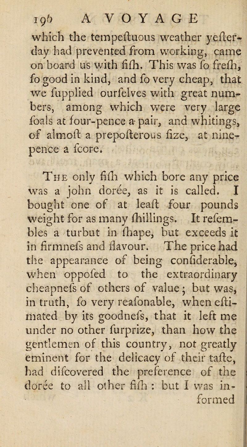 which the tempeftuous weather yefter- day had prevented from working, came on board us with .fifli. This was fo frefh, fo good in kind, and fo very cheap, that we fupplied ourfelves with great num¬ bers, among which were very large foals at four-pence a-pair, and whitings, of aim oft a prepofterous iize, at nine- pence a fcore. The only fifli which bore any price was a john doree, as it is called. I bought one of at leaft four pounds weight for as many {hillings. It refera¬ bies a turbot in fhape, but exceeds it in firmnefs and flavour. The price had the appearance of being confiderable, when oppofed to the extraordinary cheapness of others of value j but was, in truth, fo very reafonable, w7hen efti- mated by its goodnefs, that it left me under no other furprize, than how the gentlemen of this country, not greatly eminent for the delicacy of their tafte, had difcovered the preference of the doree to all other fifh: but I was in¬ formed