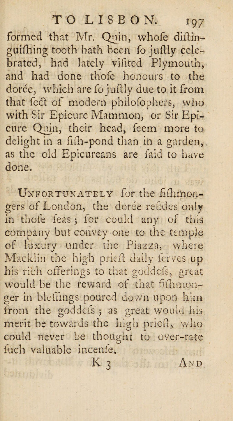 formed that Mr. Quin, whofe diilin- guifhing tooth hath been fo juftly cele¬ brated, had lately viiited Plymouth, and had done thofe honours to the doree, which are fo juftly due to it from that fedl of modern philofophers, who with Sir Epicure Mammon, or Sir Epi¬ cure Quin, their head, feem more to delight in a fhh-pond than in a garden, as the old Epicureans are faid to have done. Unfortunately for the f(hmon¬ gers of London, the doree re Tides only in thofe Teas; for could any of this company but convey one to the temple of luxury under the Piazza, where Macklin the high pried daily ferves up his rich offerings to that goddefs, great would be the reward of that fifhgan¬ ger in blcfhngs poured down upon him from the goddefs 5 as great would his merit be towards the high pried, who could never be thought to over-rate inch valuable incenfe* K3 And