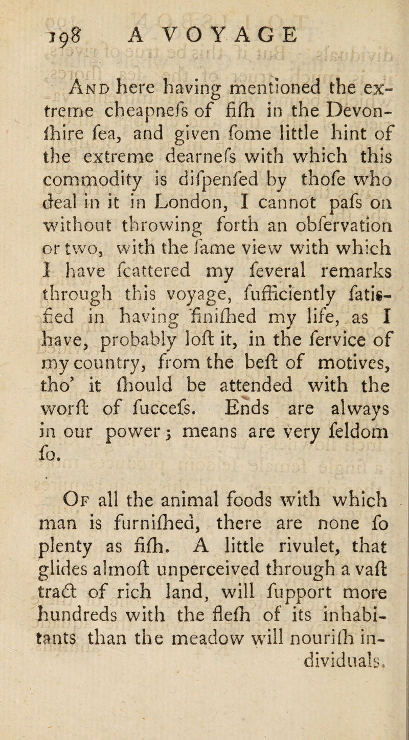 And here having mentioned the ex¬ treme cheapnefs of fifh in the Devon- lhire lea, and given fome little hint of the extreme dearnefs with which this commodity is difpenfed by thofe who deal in it in London, I cannot pafs on without throwing forth an obfervation or two, with the fame view with which I have fcattered my feveral remarks through this voyage, fufficiently fatis- fied in having hnifhed my life, as I have, probably loft it, in the fervice of rny country, from the beft of motives, tho’ it fhould be attended with the word of fuccefs. Ends are always in our power ; means are very feldom fo. Of all the animal foods with which man is furnifhed, there are none fo plenty as fifh* A little rivulet, that glides almoft unperceived through a vad trad; of rich land, will fupport more hundreds with the flefh of its inhabi¬ tants than the meadow will nouriffi in¬ dividuals.