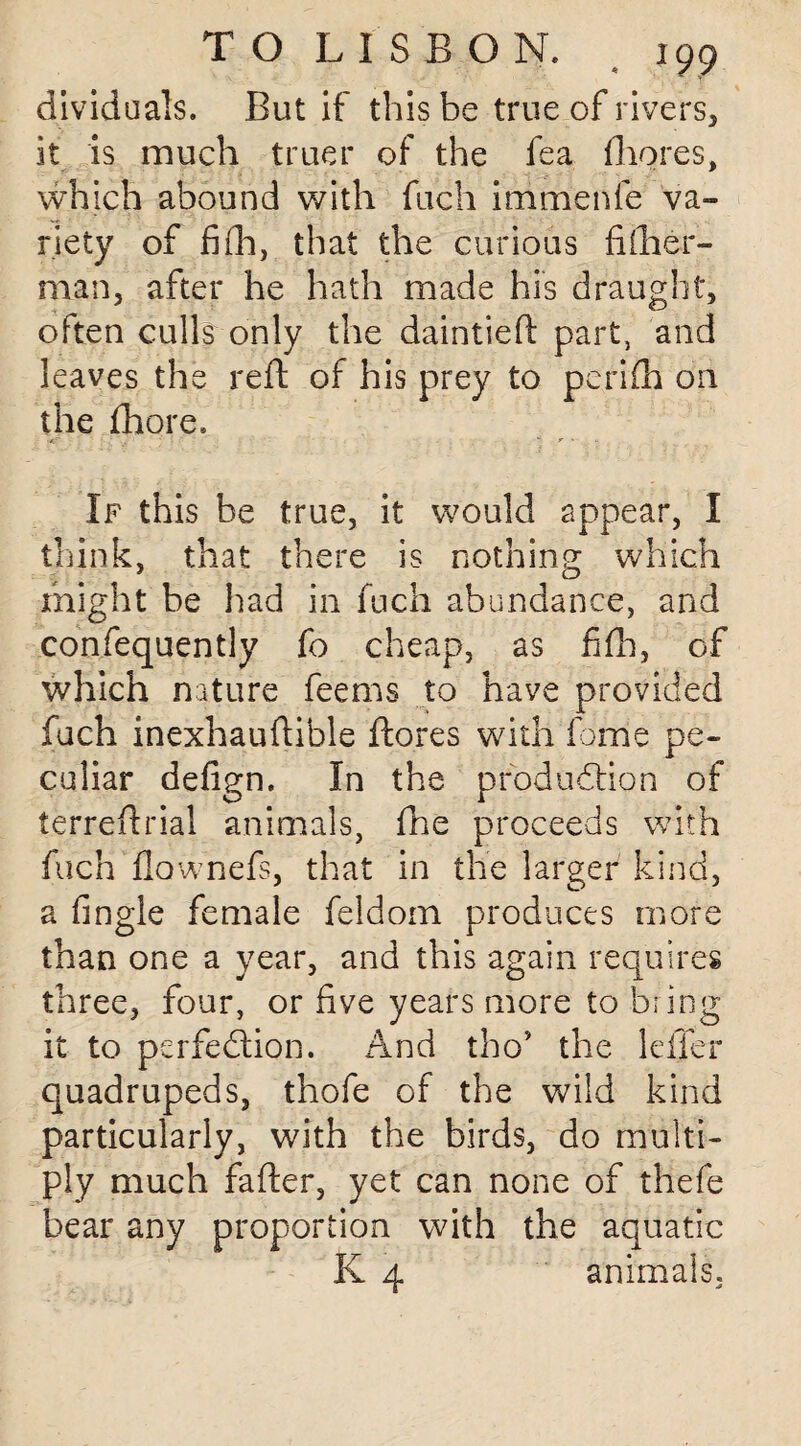 dividuals. But if this be true of rivers, it is much truer of the fea fhores, vvhich abound with fuch immenfe va¬ riety of fifh, that the curious fiiher- man, after he hath made his draught, often culls only the daintieft part, and leaves the reft of his prey to perifh on the fhore. If this be true, it would appear, I think, that there is nothing which might be had in fuch abundance, and confequently fo cheap, as fifh, of which nature feems to have provided fuch inexhauftible ftores with feme pe¬ culiar defign. In the production of terreftrial animals, fhe proceeds with fuch flownefs, that in the larger kind, a fingle female feldom produces more than one a year, and this again requires three, four, or five years more to bring it to perfection. And tho* the Idler quadrupeds, thofe of the wild kind particularly, with the birds, do multi¬ ply much fafter, yet can none of thefe bear any proportion with the aquatic K 4 animals.