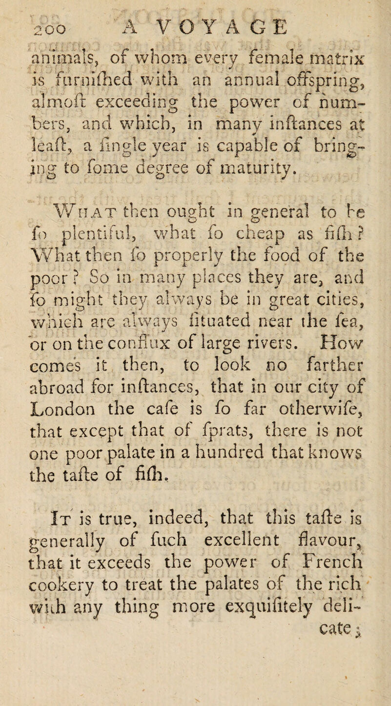 animals, of whom every female matrix is farm (lied with an annual offspring, almoit exceeding the power of num¬ bers. and which, in many inftances at leaft, a Angle year is capable of bring¬ ing to feme degree of maturity. What then ought in general to be fo plentiful, what fo cheap as fifh ? What then fo properly the food of the poor ? So in many places they are, and fo might they always be in great cities, which arc always iituated near the fea, or on the conflux of large rivers. How comes it then, to look no farther abroad for inftances, that in our city of London the cafe is fo far otherwife, that except that of fprats, there is not one poor palate in a hundred that knows the tafte of fifti, It is true, indeed, that this tafte is generally of fuch excellent flavour, that it exceeds the power of French cookery to treat the palates of the rich wkh any thing more exquifitely deli¬ cate i