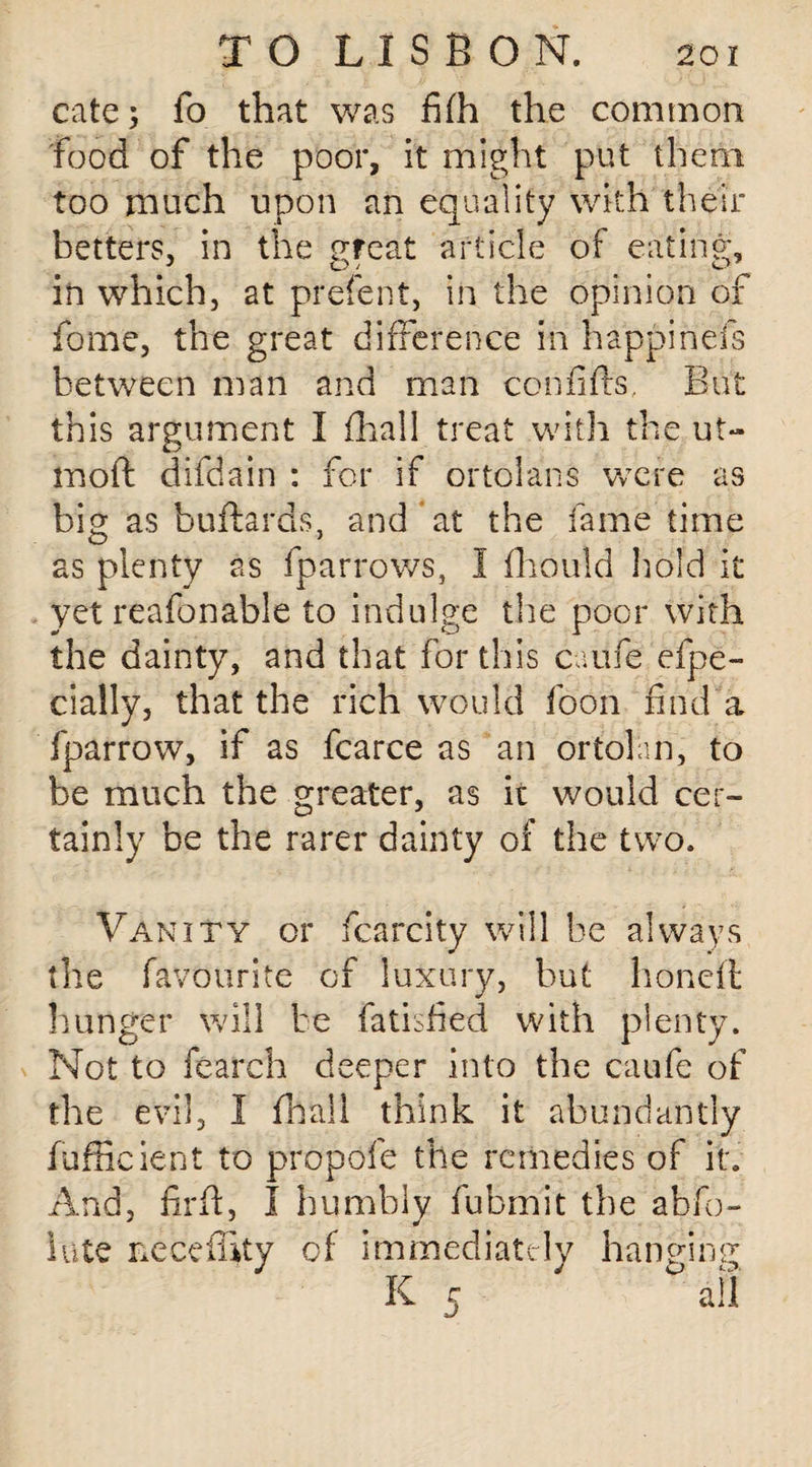 cate fo that was fifh the common Food of the poor, it might put them too much upon an equality with their betters, in the great article of eating, in which, at prefent, in the opinion of fome, the great difference in happinels between man and man confifts. But this argument I fhall treat with the ut- inoft difdain : for if ortolans were as big as buftards, and at the fame time as plenty as fparrows, I fliould hold it yet reafonable to indulge the poor with the dainty, and that for this caufe efpe- cially, that the rich would foon find a fparrow, if as fcarce as an ortolan, to be much the greater, as it would cer¬ tainly be the rarer dainty of the two. Vanity or fcarcity will be always the favourite of luxury, but honed; hunger will be fatisfied with plenty. Not to fearch deeper into the caufe of the evil, I fhall think it abundantly fufficient to propofe the remedies of it. And, firff, I humbly fubmit the abfo- lute nece fifty of immediately hanging