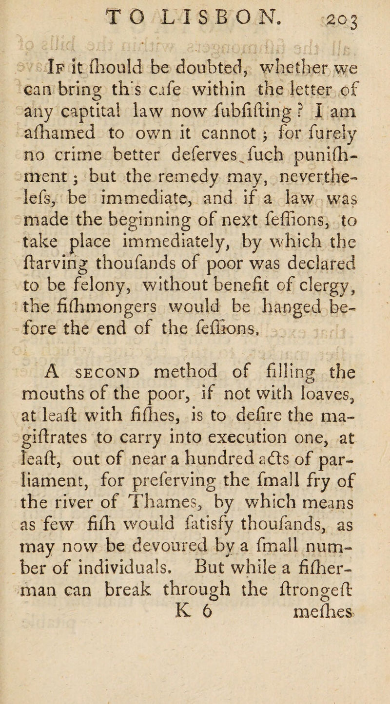 If it fhould be doubted, whether we can bring th’s cafe within the letter of any captita! law now fubfifting ? I am afihamed to own it cannot; for furely no crime better defervesffiuch puni(la¬ ment ; but the remedy may, never the- lefs, be immediate, and if a law was made the beginning of next feffions, to take place immediately, by which the ftarving thoufands of poor was declared to be felony, without benefit of clergy, the fifhmongers would be hanged be¬ fore the end of the feffions, A second method of filling the mouths of the poor, if not with loaves, at leaft with fifties, is to defire the ma- giftrates to carry into execution one, at leaft, out of near a hundred adts of par¬ liament, for preferving the fmall fry of the river of Thames, by which means as few fifh would fatisfy thoufands, as may now be devoured by a fmall num¬ ber of individuals. But while a fiflier- man can break through the ftrongeft K 6 meffies