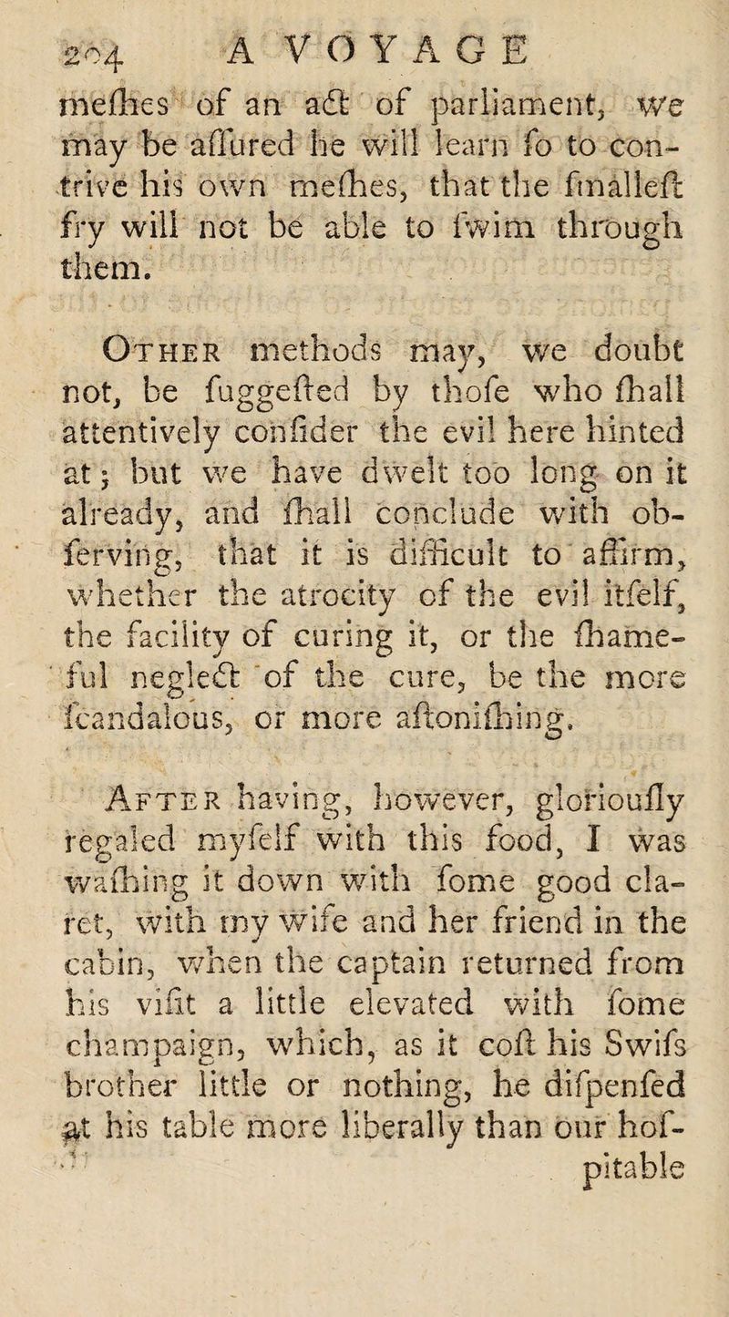 meffies of an ad: of parliament, we may be allured he will learn fo to con¬ trive his own meffies, that the final left fry will not be able to fwim through them. Other methods may, we doubt not, be fuggefted by thofe who fhall attentively confider the evil here hinted at 5 but we have dwelt too long on it already, and fhall conclude with ob- ferving, that it is difficult to affirm, whether the atrocity of the evil itfelf, the facility of curing it, or the fhame- ful negled of the cure, be the more fcandalous, or more aftonifhing. After having, however, glorioufly regaled myfelf with this food, I was waffling it down with fome good cla¬ ret, with rny wife and her friend in the cabin, when the captain returned from his vifit a little elevated with fome champaign, which, as it cofi his Swifs brother little or nothing, he difpenfed at his table more liberally than our hof- pitable