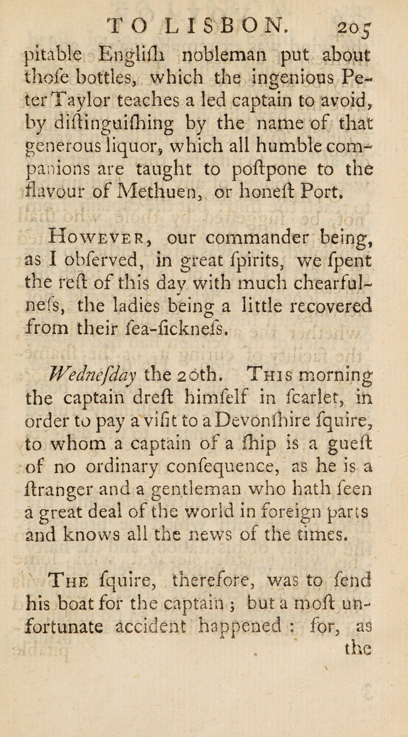 pitable Englifli nobleman put about thofe bottles, which the ingenious Pe¬ ter Taylor teaches a led captain to avoid, by didinguifhing by the name of that generous liquor, which all humble com¬ panions are taught to poftpone to the flavour of Methuen, or honeft Port. However, our commander being, as I ohferved, in great fpirits, we fpent the red of this day with much chearful- * nefs, the ladies being a little recovered from their fea-ficknefs. Wednefday the 2 6th. Th 1 s morning the captain dreft himfelf in fcarlet, in order to pay a vifit to aDevonlhire fquire, to whom a captain of a fhip is a gueft of no ordinary confequence, as he is a flranger and a gentleman who hath feen a great deal of the world in foreign parts and knows all the news of the times. The fquire, therefore, was to fend his boat for the captain ; but a moft un¬ fortunate accident happened : for, as the
