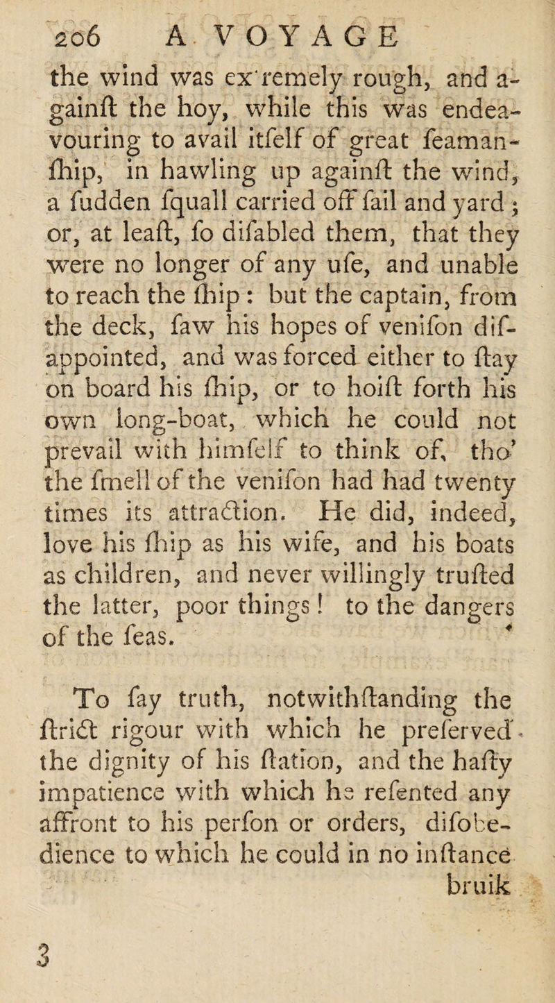 the wind was exremely rough, and a- gain ft the hoy, while this was endea¬ vouring to avail itfelf of great feaman- fhip, in hawling up againft the wind, a fudden fquall carried oft fail and yard ; or, at leaft, fo difabled them, that they were no longer of any ufe, and unable to reach the ftiip : but the captain, from the deck, faw his hopes of venifon dis¬ appointed, and was forced either to ftay on board his fhip, or to hoift forth his own long-boat, which he could not prevail with himfeif to think of, tho’ the frnellof the venifon had had twenty times its attraction. He did, indeed, love his fhip as his wife, and his boats as children, and never willingly trufted the latter, poor things! to the dangers of the feas. To fay truth, notwithftanding the ftriCt rigour with which he prefervedC the dignity of his ftation, and the hafty impatience with which he refented any affront to his perfon or orders, difobe- dience to which he could in no inftance bruit o 6