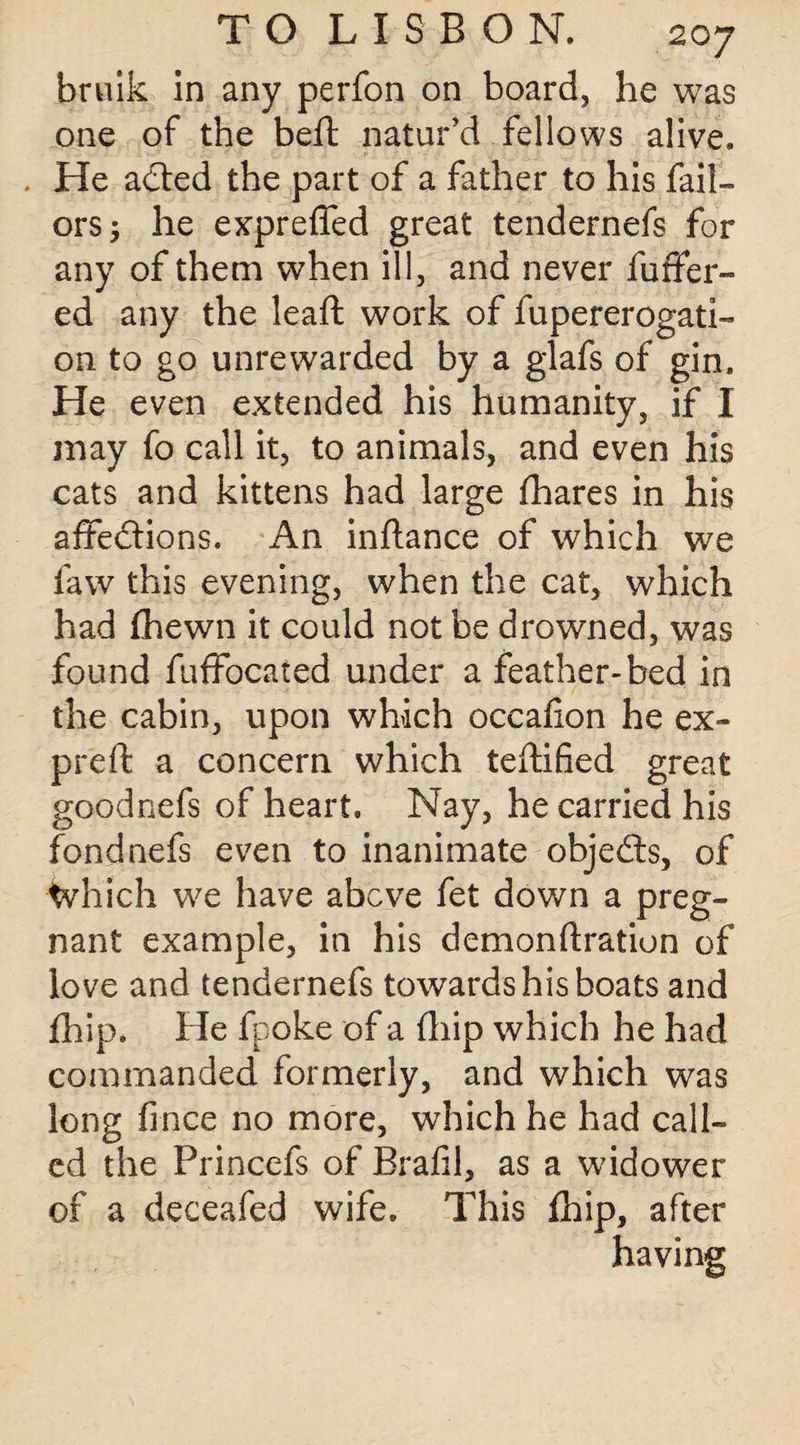 bruik in any perfon on board, he was one of the belt natur’d fellows alive. , He acted the part of a father to his fail— orsj he expreffed great tendernefs for any of them when ill, and never fuffer- ed any the leaft work of fupererogati- on to go unrewarded by a glafs of gin. He even extended his humanity, if I may fo call it, to animals, and even his cats and kittens had large fhares in his affections. An inftance of which we law this evening, when the cat, which had Ihewn it could not be drowned, was found fuffocated under a feather-bed in the cabin, upon which occafion he ex- preft a concern which teftified great goodnefs of heart. Nay, he carried his fondnefs even to inanimate objects, of Which we have above fet down a preg¬ nant example, in his demon fixation of love and tendernefs towards his boats and fhip. He fpoke of a (hip which he had commanded formerly, and which was long fince no more, which he had call¬ ed the Princefs of Brafil, as a widower of a deceafed wife. This Ihip, after having