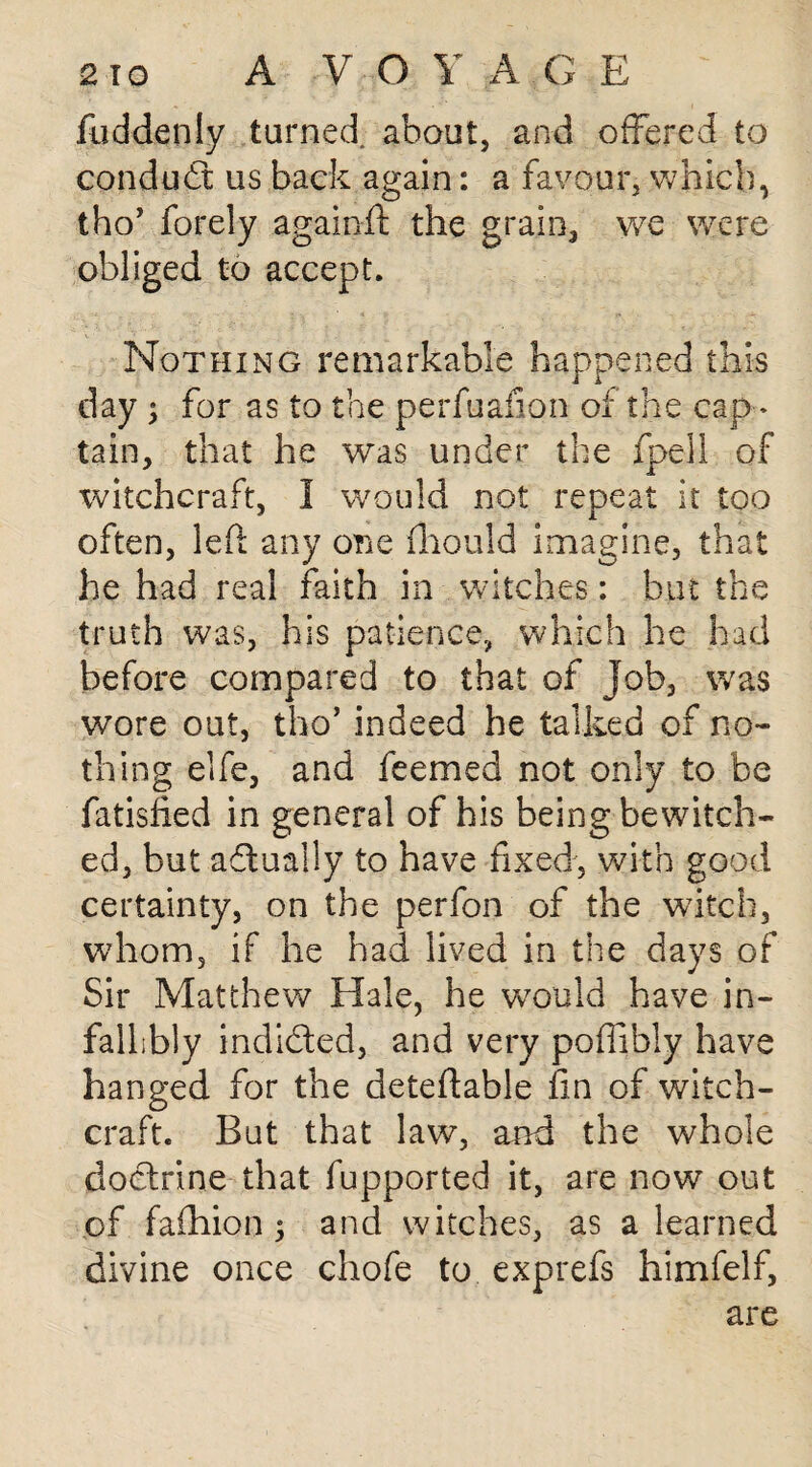 fuddenly turned, about, and offered to conduct us back again: a favour, which, tho’ forely againft the grain, we were obliged to accept. Nothing remarkable happened this day ; for as to the perfuafion of the cap¬ tain, that he was under the fpeil of witchcraft, I would not repeat it too often, led any one fliould imagine, that he had real faith in witches: but the truth was, his patience, which he had before compared to that of job, was wore out, tho’ indeed he talked of no¬ thing elfe, and feemed not only to be fatisfied in general of his being bewitch¬ ed, but actually to have fixed, with good certainty, on the perfon of the witch, whom, if he had lived in the days of Sir Matthew Hale, he would have in¬ fallibly indided, and very poffibly have hanged for the deteftable fin of witch¬ craft. But that law, and the whole doctrine that fupported it, are now out of fafhion ; and witches, as a learned divine once chofe to exprefs himfelf, are