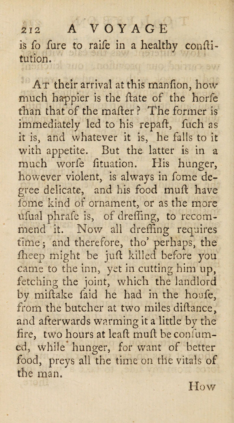is fo fare to raife in a healthy confu¬ tation* At their arrival at this manfion, how much happier is the ftate of the horfe than that of the mafter ? The former is immediately led to his repaft, fuch as it is, and whatever it is, he falls to it with appetite. But the latter is in a much worfe fituation. Elis hunger, however violent, is always in fome de- gree delicate, and his food mu ft have fome kind of ornament, or as the more ufual phrafe is, of dreffing, to recom¬ mend it. Now all dreffing requires time; and therefore, tho’ perhaps, the fheep might be juft killed before you came to the inn, yet in cutting him up, fetching the joint, which the landlord by miftake faid he had in the houfe, from the butcher at two miles diftance, and afterwards warming it a little by the fire, two hours at leaft muft be confum- ed, while hunger, for want of better food, preys all the time on the vitals of the man* How