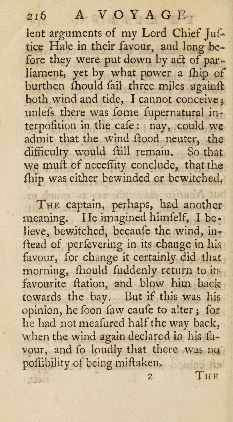 lent arguments of my Lord Chief Juf* tice Hale in their favour, and long be¬ fore they were put down by adt of par¬ liament, yet by what power a fhip of burthen fhould fail three miles againft both wind and tide, I cannot conceive 3 unlefs there was fome fupernatural in- terpolition in the cafe: nay, could we admit that the wind flood neuter, the difficulty would ftill remain. So that we muft of neceffity conclude, that the fhip was either bewinded or bewitched* The captain, perhaps, had another meaning. He imagined himfelf, I be¬ lieve, bewitched, becaufe the wind, in- ftead of perfevering in its change in his favour, for change it certainly did that morning, fhould fuddenly return to its favourite flation, and blow him back towards the bay. But if this was his opinion, he foon faw caufe to alter $ for he had notmeafured half the way back, when the wind again declared in his fa¬ vour, and fo loudly that there was no poffibility of being miftaken. 2 The