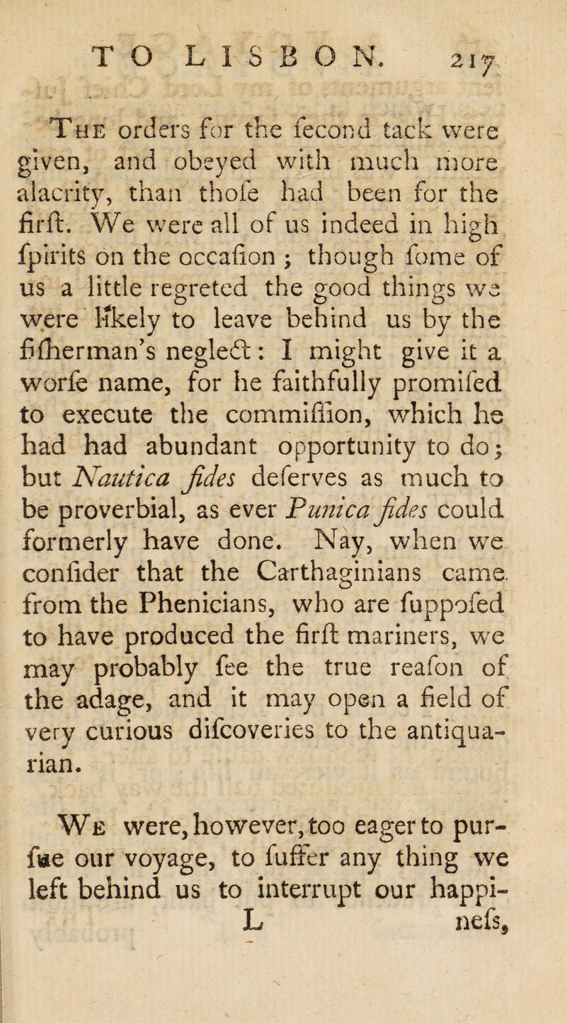 T he orders for the fecond tack were given, and obeyed with much more alacrity, than thofe had been for the firft. We were all of us indeed in high fpirits on the occafion ; though fome of us a little regreted the good things we were likely to leave behind us by the fiftierman’s negledl: I might give it a worfe name, for he faithfully promifed to execute the commiflion, which he had had abundant opportunity to do; but Nautica jides deferves as much to be proverbial, as ever Punica jides could formerly have done. Nay, when we confider that the Carthaginians came, from the Phenicians, who are fuppofed to have produced the firft mariners, we may probably fee the true reafon of the adage, and it may open a field of very curious difcoveries to the antiqua¬ rian. We were, however, too eager to pur- fvie our voyage, to fuffer any thing we left behind us to interrupt our happi- L nefs3