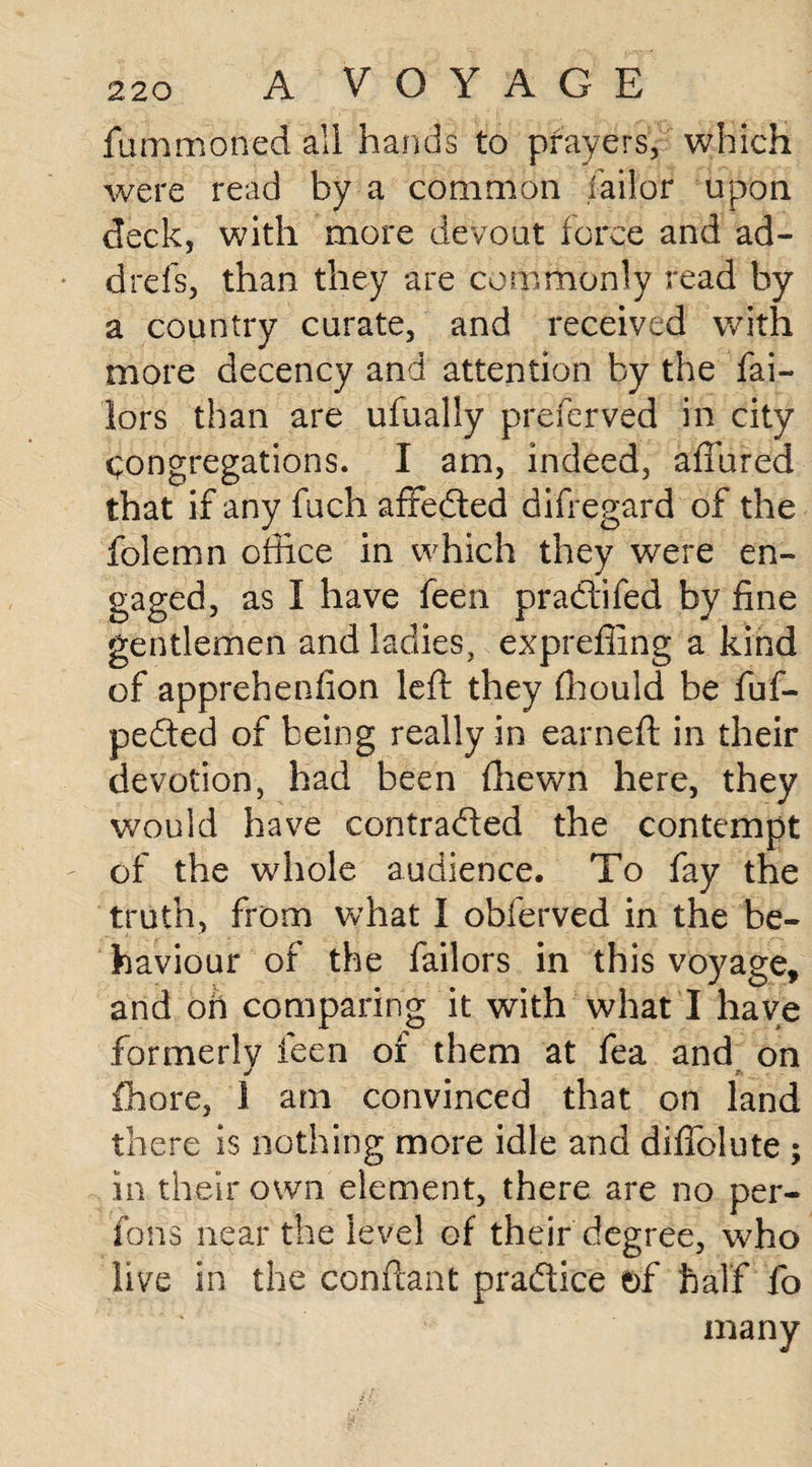 filmmoned all hands to prayers, which were read by a common Tailor upon deck, with more devout force and ad- drefs, than they are commonly read by a country curate, and received with more decency and attention by the Tai¬ lors than are ufually preferved in city congregations. I am, indeed, aftured that if any fuch affedted difregard of the folemn office in which they were en¬ gaged, as I have feen pradtifed by fine gentlemen and ladies, exprefling a kind of apprehenfion left they fhould be fuf- pedted of being really in earneft in their devotion, had been ftiewn here, they would have contradted the contempt of the whole audience. To fay the truth, from what I obferved in the be¬ haviour of the failors in this voyage, and oh comparing it with what I have formerly feen of them at fea and on J S fhore, 1 am convinced that on land there is nothing more idle and diflolute ; in their own element, there are no per- fons near the level of their degree, who live in the conftant practice of half fo many