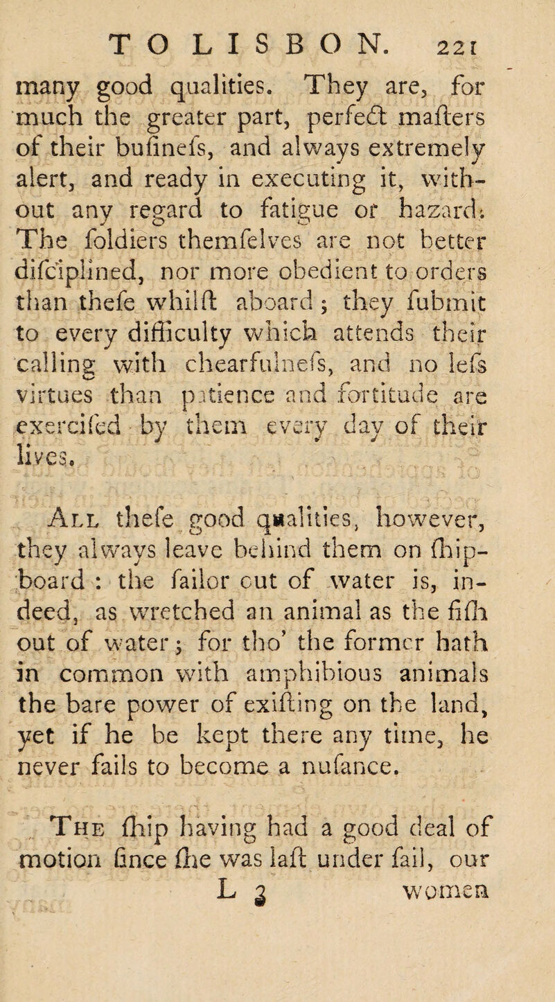 many good qualities. They are, for much the greater part, perfedt matters of their bufinefs, and always extremely alert, and ready in executing it, with¬ out any regard to fatigue or hazard'. The foldiers themfelves are not better difciplined, nor more obedient to orders than thefe whilft aboard; they fubmit to every difficulty which attends their calling with chearfulnefs, and no lefs virtues than patience and fortitude are exercifed by them every day of their lives. All thefe good qualities, however, they always leave behind them on fhip- board : the bailor cut of water is, in¬ deed, as wretched an animal as the fifh out of water; for tho’ the former hath in common with amphibious animals the bare power of exifting on the land, yet if he be kept there any time, he never fails to become a nufance. The {hip having had a good deal of motion fince £he was latt under fail, our L 3 women