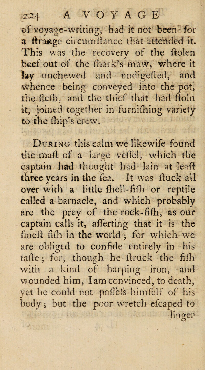 of voyage-writing, bad it not been for 3 ftrafige circuenfiance that attended it. This was the recovery of the dolen beef out of the fhark’s maw, where it lay unchewed and undigeded, and whence being conveyed into the pot, the fle(b, and the thief that had ftoln it, joined together in furnifliing variety to the (hip’s crew. During this calm v/e likewife found the mart of a large veil'd, which the captain had thought had lain at lead three years in the fea. It was duck all over with a little fhell-fifh or reptile called a barnacle, and which probably are the prey of the rock-fifh, as our captain calls it, afferting that it is the fined fifh in the world ; for which we are obliged to confide entirely in his tafte 5 for, though he druck the fifh with a kind of harping iron, and wounded him, lam convinced, to death, yet he could not pc fiefs himfelf of his body j but the poor wretch efcaped to linger