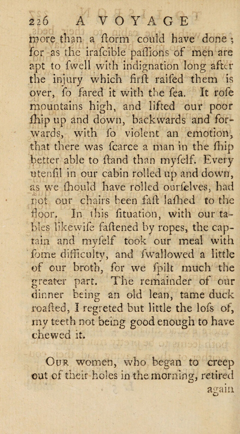 more than a florm could have done ; for as the irafcible paffioris of men are apt to fwell with indignation long after the injury which firft raifed them is over, fo fared it with the fea. It rofe mountains high, and lifted our poor fhip up and down, backwards and for¬ wards, with fo violent an emotion, that there was fcarce a man in the fhip better able to ftand than myfelf. Every iitenfil in our cabin rolled up and down, as we fhould have rolled ourfelves, had not our chairs been fait lafhed to the floor. In this fituation, with our ta¬ bles likewife fattened by ropes, the cap¬ tain and myfelf took our meal with j feme difficulty, and fwallowed a little of our broth, for we fpilt much the greater part. The remainder of our dinner being an old lean, tame duck roafted, I regreted but little the lofs of, my teeth not being good enough to have chewed it. Our women, who began to creep out of their holes in the morning, retired * again G