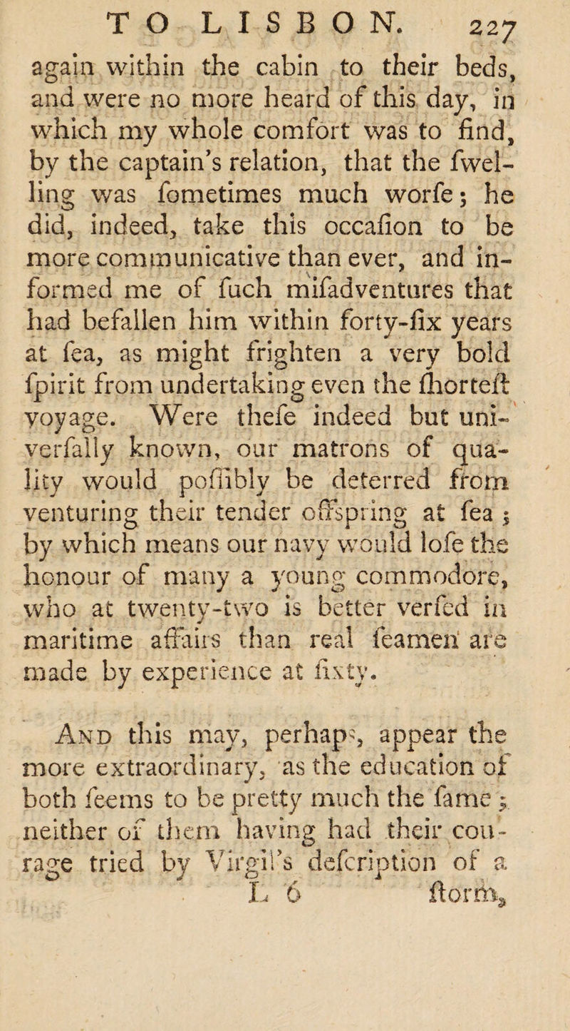 again within the cabin to their beds, and were no more heard of this day, in which my whole comfort was to find, by the captain’s relation, that the fwel- ling was fometimes much worfe; he did, indeed, take this occafion to be more communicative than ever, and in¬ formed me of fuch mifadventures that had befallen him within forty-fix years at fea, as might frighten a very bold fpirit from undertaking even the fhorteft yoyage. Were thefe indeed but uni- verfally known, our matrons of qua¬ lity would poflibly be deterred from venturing their tender offspring at fea ; by which means our navy would lofe the honour of many a young commodore, who at twenty-two is better verfed in maritime affairs than real teamen are made by experience at fixty. And this may, perhaps appear the more extraordinary, as the education of both feems to be pretty much the fame ; neither of them having had their cou¬ rage tried by Virgil’s defcription of a L 6 ftorifo.