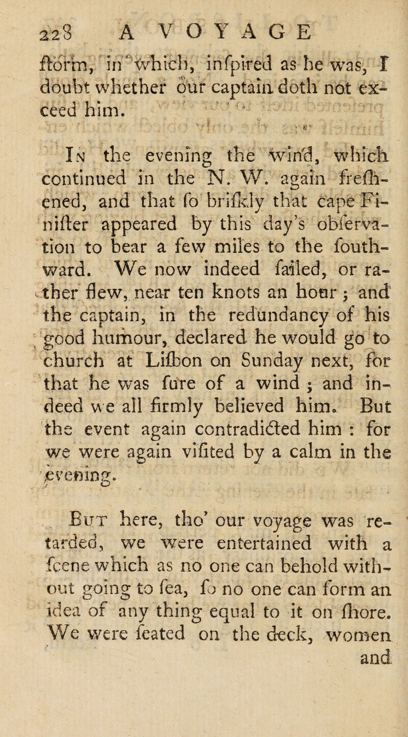 florin, in' which, infpired as he was, I doubt whether our captain doth not ex¬ ceed him. In the evening the Wind, which continued in the N. W. again frefh- ened, and that fo hrifkly that cape Fi- niiter appeared by this day’s obferva- tion to bear a few miles to the fouth- ward. We now indeed failed, or ra¬ ther flew, near ten knots an hour ; and the captain, in the redundancy of his good humour, declared he would go to church at Lifbon on Sunday next, for that he was fare of a wind ; and in¬ deed we all firmly believed him* But the event again contradicted him : for we were again vifited by a calm in the 'evening. But here, tho* our voyage was re¬ tarded, we were entertained with a fcene which as no one can behold with¬ out going to fea, fo no one can form an idea of any thing equal to it on fhore. We were feated on the deck, women