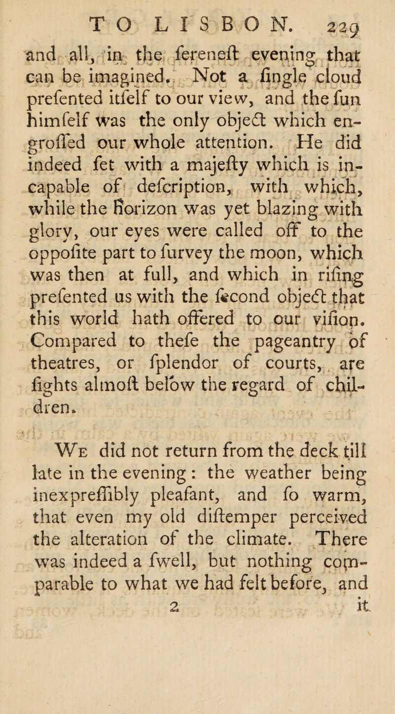 and al!, in the fereneft evening that can be imagined. Not a fingle cloud preferred itfelf to our view, and the fun himfelf was the only object which en- groffed our whole attention. He did indeed fet with a majefty which is in¬ capable of description, with which, while the horizon was yet blazing with glory, our eyes were called oft to the oppofite part to lurvey the moon, which was then at full, and which in riling prefented us with the fecond objed that this world hath offered to our vifion. Compared to thefe the pageantry of theatres, or fplendor of courts, are fights almoft below the regard of chil¬ dren. We did not return from the deck till late in the evening : the weather being inexpreffibly pleafant, and fo warm, that even my old diftemper perceived the alteration of the climate. There was indeed a fwell, hut nothing com¬ parable to what we had felt before, and 2 it.