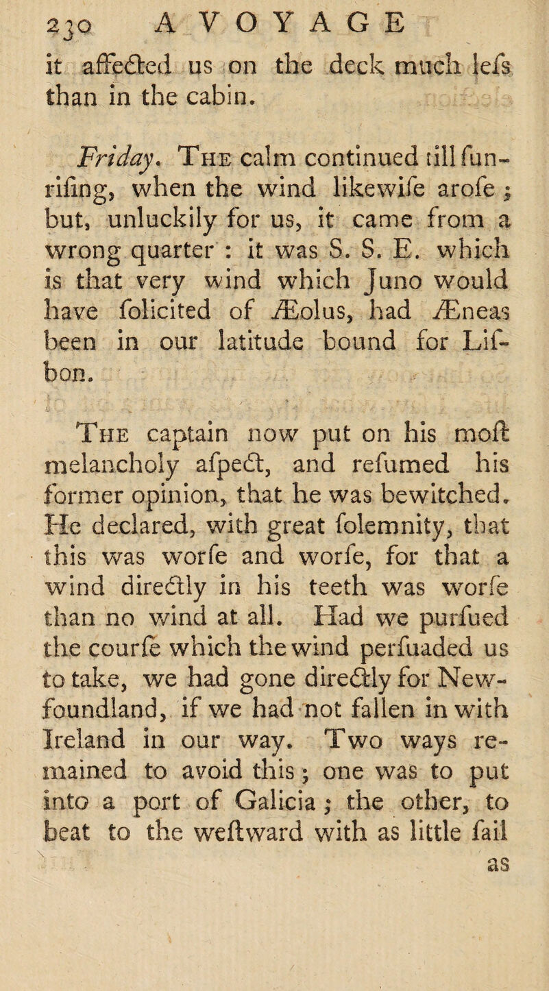 it affeded us on the deck much lefs than in the cabin. Friday. The calm continued till fun- riling, when the wind likewife arofe ; but, unluckily for us, it came from a wrong quarter : it was S. S. E. which is that very wind which Juno would have foliated of i£olus, had iEneas been in our latitude bound for Lif- bon. The captain now put on his moft melancholy afped, and refumed his former opinion, that he was bewitched. He declared, with great folemnity, that this was worfe and worfe, for that a wind diredly in his teeth was worfe than no wind at all. Had we purfued the courle which the wind perfuaded us to take, we had gone diredly for New¬ foundland, if we had not fallen inwdth Ireland in our way. Two ways re¬ mained to avoid this; one was to put into a port of Galicia ,* the other, to beat to the we ft ward with as little fail as
