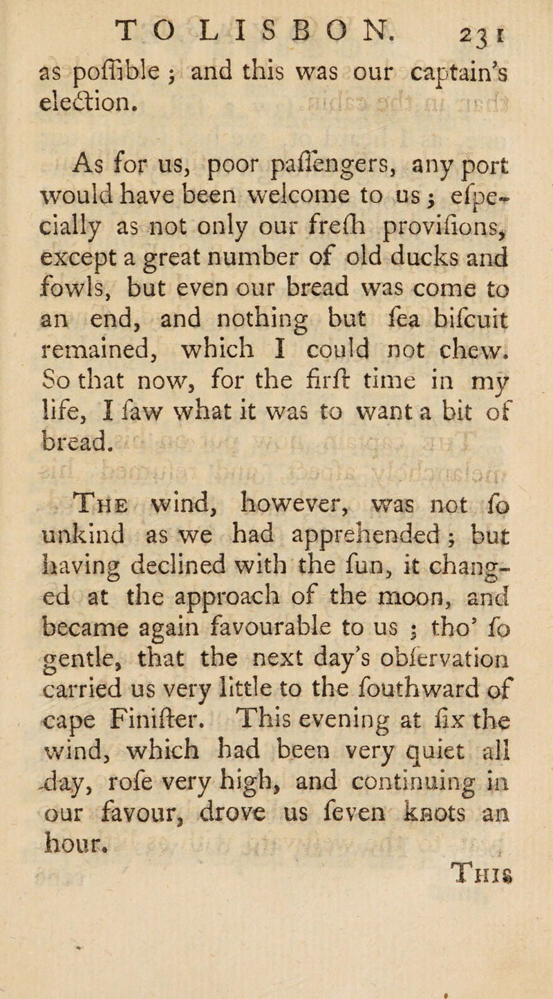 as poffible ; and this was our captain's election. As for us, poor paflengers, any port would have been welcome to us; efpe- dally as not only our frefh provisions* except a great number of old ducks and fowls, but even our bread was come to an end, and nothing but fea bifcuit remained, which I could not chew. So that now, for the firft time in my life, I faw what it was to want a bit of bread. The wind, however, was not fo unkind as we had apprehended ; but having; declined with the fun, it chans*- O J O ed at the approach of the moon, and became again favourable to us ; tho5 fo gentle, that the next day’s obfervation carried us very little to the loath ward of cape Fintfter. This evening at fix the wind, which had been very quiet all -day, rofe very high, and continuing in our favour, drove us feven knots an hour. This