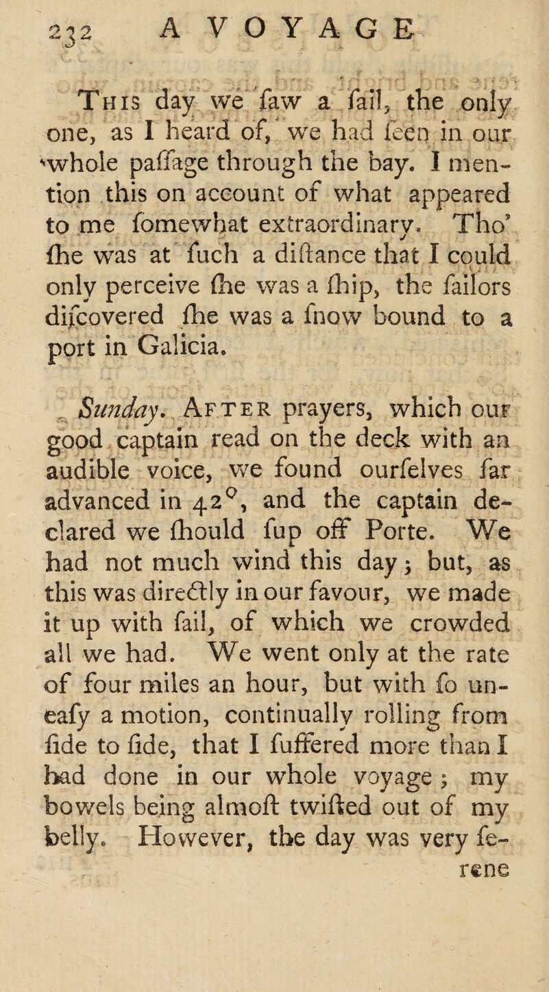 This day we faw a fail, the only one, as I heard of, we had feen in our “whole paffage through the bay. I men¬ tion this on account of what appeared to me fomewhat extraordinary, Tho* fhe was at fuch a diftance that I could (j J ; j! • only perceive (he was a fhip, the failors difcovered fhe was a fnow bound to a port in Galicia. Sunday. After prayers, which our good captain read on the deck with an audible voice, we found ourfelves far advanced in 42°, and the captain de¬ clared we fhould fup off Porte. We had not much wind this day; but, as this was directly in our favour, we made it up with fail, of which we crowded all we had. We went only at the rate of four miles an hour, but with fo un- eafy a motion, continually rolling from fide to fide, that I fuffered more than I had done in our whole voyage ; my bowels being aim oft twifted out of my belly. However, the day was very fe¬ re ne