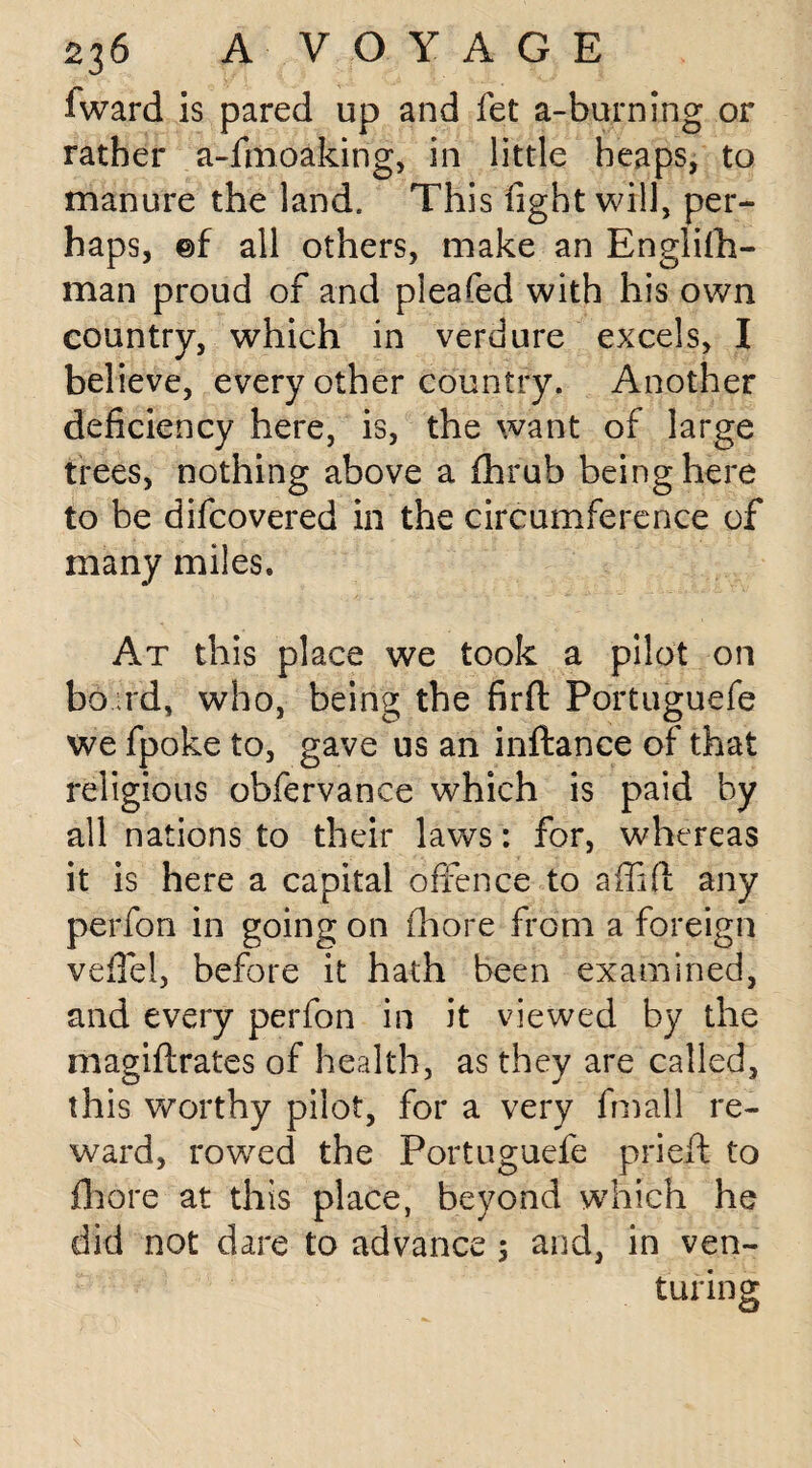 fward is pared up and fet a-burning or rather a-fmoaking, in little heaps, to manure the land. This fight will, per¬ haps, ©f all others, make an English¬ man proud of and pleated with his own country, which in verdure excels, I believe, every other country. Another deficiency here, is, the want of large trees, nothing above a fhrub being here to be difcovered in the circumference of many miles. At this place we took a pilot on bo rd, who, being the firft Portuguefe we fpoke to, gave us an inftance of that religious obfervance which is paid by all nations to their laws: for, whereas it is here a capital offence to a {lift any perfon in going on fiiore from a foreign veflel, before it hath been examined, and every perfon in it viewed by the magiftrates of health, as they are called, this worthy pilot, for a very fmall re¬ ward, rowed the Portuguefe prieft to fhore at this place, beyond which he did not dare to advance 5 and, in ven¬ turing