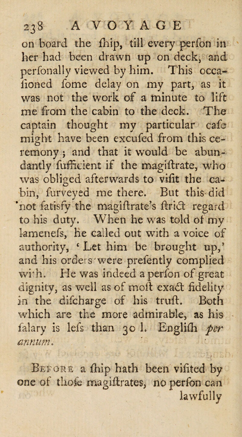 on board the fliip, till every perfon in her had been drawn up on deck, and perfonally viewed by him. This occa¬ sioned fome delay on my part, as it was not the work of a minute to lift me from the cabin to the deck. The captain thought my particular cafe might have been excufed from this ce¬ remony ; and that it would be abun¬ dantly fufficient if the magistrate, who was obliged afterwards to vifit the ca¬ bin, furveyed me there. But this did ’not fatisfy the magiftrate’s ftridl regard to his duty. When he was told of my lamenefs, he called out with a voice of authority, c Let him be brought up,’ and his orders'were prefently complied with. He was indeed a perfon of great dignity, as well as of mod exact fidelity in the difcharge of his truft. Both which are the more admirable, as his falary is lefs than 30 1. Englifh per annum. Before a fhip hath been vifited by one of thofe magistrates, no perfon can lawfully