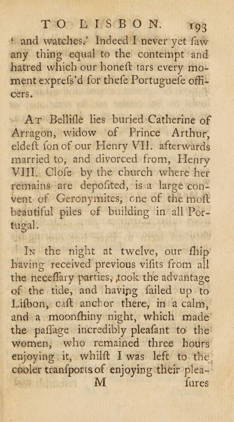 4 and watches.’ Indeed I never yet faw any thing equal to the contempt and hatred which our honed: tars every mo¬ ment exprefs’d for thefe Portuguese offi¬ cers. At Bellifle lies buried Catherine of Arragon, widow of Prince Arthur, eideft fon of our Henry VII. afterwards married to, and divorced from, Henry VIII. Ciofs by the church where her remains are depoiited, is a large con¬ vent of Geronymites, one of the moft beautiful piles of building in all Por¬ tugal. In the night at twelve, our fliip having received previous vifits from all the neceffary parties, ftook the advantage of the tide, and havipg failed up to Lifbon, caft anchor there, in a calm, and a moonfhiny night, which made the paffage incredibly pleafant to the women, who remained three hours enjoying it, whilft I was left to the, cooler tranfportsof enjoying their plea-