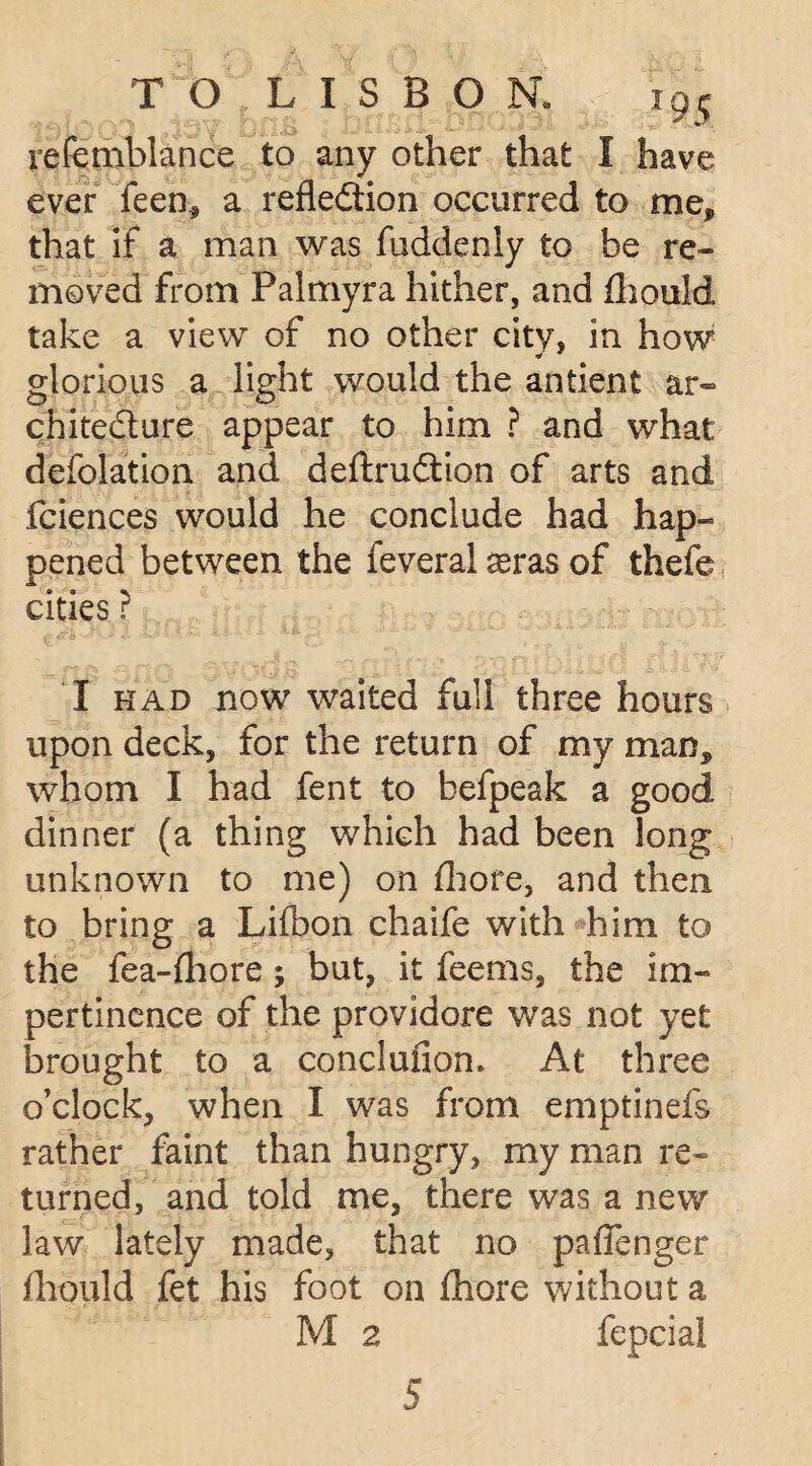refeniblance to any other that I have ever feen* a refledion occurred to me* that if a man was fuddenly to he re¬ moved from Palmyra hither, and fhould take a view of no other city, in how glorious a light would the antient ar- chitedure appear to him ? and what defolation and deftrudion of arts and fciences would he conclude had hap¬ pened between the feveral ^ras of thefe cities ? I had now waited full three hours upon deck, for the return of my man,, whom I had fent to hefpeak a good dinner (a thing which had been long unknown to me) on fhore, and then to bring a Lifbon chaife with him to the fe a-fhore; but, it feems, the im¬ pertinence of the providore was not yet brought to a conclufiom At three o’clock, when I was from emptinefs rather faint than hungry, my man re¬ turned, and told me, there was a new law lately made, that no paflenger fhould fet his foot on fhore without a M 2 fepcial